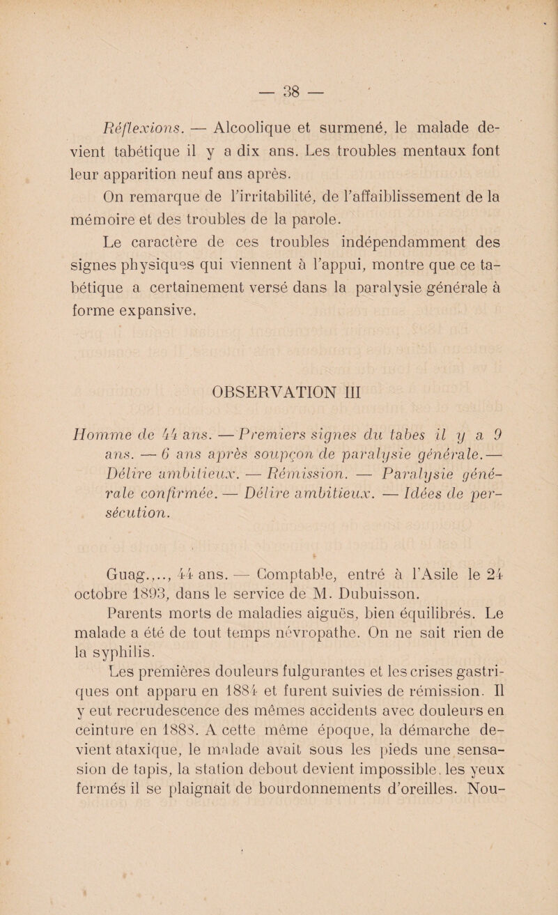 Réflexions. — Alcoolique et surmené, le malade de¬ vient tabétique il y a dix ans. Les troubles mentaux font leur apparition neuf ans après. On remarque de l'irritabilité, de l'affaiblissement de la mémoire et des troubles de la parole. Le caractère de ces troubles indépendamment des signes physiques qui viennent à l'appui, montre que ce ta¬ bétique a certainement versé dans la paralysie générale à forme expansive. OBSERVATION III Homme de 44 ans. —Premiers signes du tabes il y a 9 ans. — 6 ans après soupçon de paralysie générale.— Délire ambitieux. — Rémission. — Paralysie géné¬ rale confirmée. — Délire ambitieux. — Idées de per¬ sécution. Guag.,.., 44 ans.— Comptable, entré à l’Asile le 24 octobre 1893, dans le service de M. Dubuisson. Parents morts de maladies aiguës, bien équilibrés. Le malade a été de tout temps névropathe. On ne sait rien de la syphilis. Les premières douleurs fulgurantes et les crises gastri¬ ques ont apparu en 1884 et furent suivies de rémission. Il y eut recrudescence des mêmes accidents avec douleurs en ceinture en 1888. A cette même époque, la démarche de¬ vient ataxique, le malade avait sous les pieds une sensa- sion de tapis, la station debout devient impossible, les yeux fermés il se plaignait de bourdonnements d'oreilles. Nou-