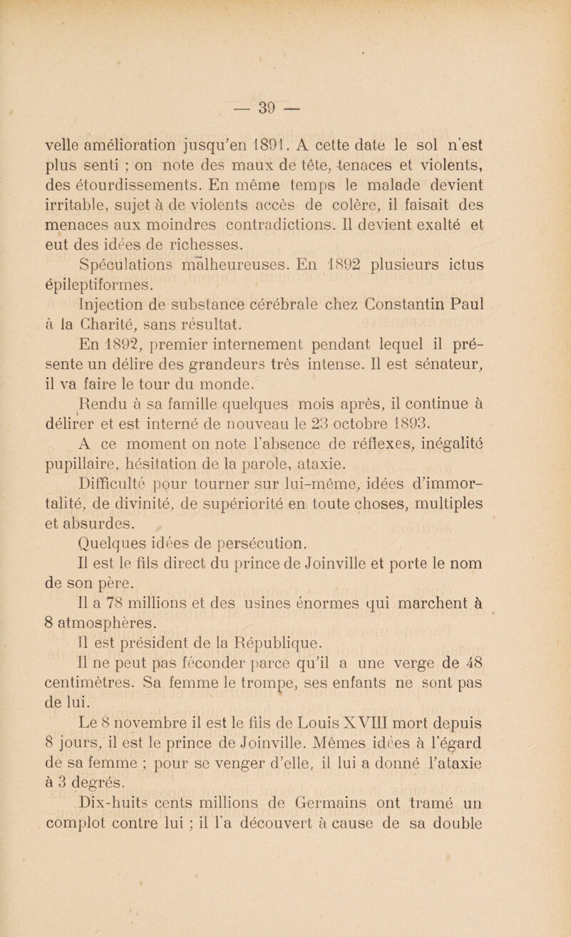 velle amélioration jusqu'en 1891. A cette date le sol n’est plus senti ; on note des maux de tête, tenaces et violents, des étourdissements. En même temps le malade devient irritable, sujet à de violents accès de colère, il faisait des menaces aux moindres contradictions. Il devient exalté et eut des idées de richesses. Spéculations malheureuses. En 1892 plusieurs ictus épileptiformes. Injection de substance cérébrale chez Constantin Paul à la Charité, sans résultat. En 1892, premier internement pendant lequel il pré¬ sente un délire des grandeurs très intense. 11 est sénateur, il va faire le tour du monde. Rendu à sa famille quelques mois après, il continue à délirer et est interné de nouveau le 23 octobre 1893. A ce moment on note l’absence de réflexes, inégalité pupillaire, hésitation de la parole, ataxie. Difficulté pour tourner sur lui-même, idées d’immor¬ talité, de divinité, de supériorité en toute choses, multiples et absurdes. Quelques idées de persécution. Il est le fils direct du prince de Joinville et porte le nom de son père. Il a 78 millions et des usines énormes qui marchent à 8 atmosphères. Il est président de la République. Il ne peut pas féconder parce qu’il a une verge de 48 centimètres. Sa femme le trompe, ses enfants ne sont pas de lui. Le 8 novembre il est le fils de Louis XVIII mort depuis 8 jours, il est le prince de Joinville. Mêmes idées à l’égard de sa femme ; pour se venger d’elle, il lui a donné l’ataxie à 3 degrés. Dix-huits cents millions de Germains ont tramé un complot contre lui ; il l’a découvert à cause de sa double