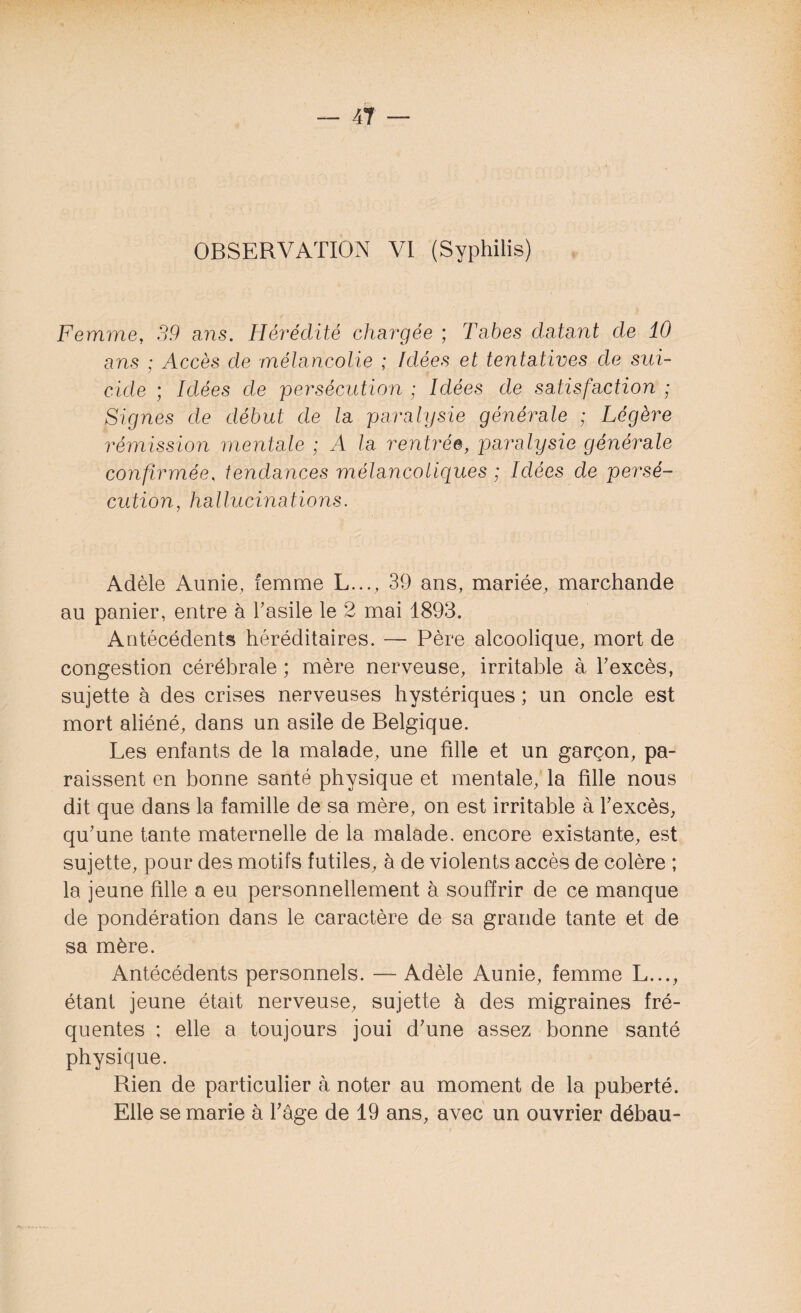 OBSERVATION VI (Syphilis) Femme, 39 a ns. Hérédité chargée ; Tabes datant de 10 ans ; Accès de mélancolie ; Idées et tentatives de sui¬ cide ; Idées de persécution ; Idées de satisfaction ; Signes de début de la paralysie générale ; Légère rémission mentale ; A la rentrée, paralysie générale confirmée, tendances mélancoliques ; Idées de persé¬ cution, hallucinations. Adèle Aunie, femme L..., 39 ans, mariée, marchande au panier, entre à l'asile le 2 mai 1893. Antécédents héréditaires. — Père alcoolique, mort de congestion cérébrale ; mère nerveuse, irritable à l'excès, sujette à des crises nerveuses hystériques ; un oncle est mort aliéné, dans un asile de Belgique. Les enfants de la malade, une fille et un garçon, pa¬ raissent en bonne santé physique et mentale, la fille nous dit que dans la famille de sa mère, on est irritable à l'excès, qu'une tante maternelle de la malade, encore existante, est sujette, pour des motifs futiles, à de violents accès de colère ; la jeune fille a eu personnellement à souffrir de ce manque de pondération dans le caractère de sa grande tante et de sa mère. Antécédents personnels. — Adèle Aunie, femme L..., étant jeune était nerveuse, sujette à des migraines fré¬ quentes ; elle a toujours joui d'une assez bonne santé physique. Rien de particulier à noter au moment de la puberté. Elle se marie à l'âge de 19 ans, avec un ouvrier débau-