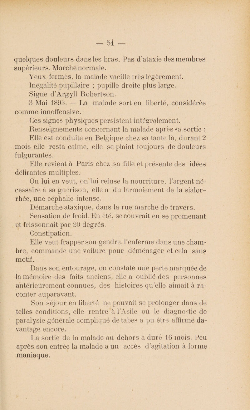 quelques douleurs dans les bras. Pas d’ataxie des membres supérieurs. Marche normale. Yeux fermés, la malade vacille très légèrement. Inégalité pupillaire ; pupille droite plus large. Signe d’Argyll Robertson. 3 Mai 1893. — La malade sort en liberté, considérée comme innoffensive. Ces signes physiques persistent intégralement. Renseignements concernant la malade après sa sortie : Elle est conduite en Relgique chez sa tante là, durant 2 mois elle resta calme, elle se plaint toujours de douleurs fulgurantes. Elle revient à Paris chez sa fille et présente des idées délirantes multiples. On lui en veut, on lui refuse la nourriture, l'argent né¬ cessaire à sa guérison, elle a du larmoiement de la sialor- rhée, une céphalie intense. Démarche ataxique, dans la rue marche de travers. Sensation de froid. En été, se couvrait en se promenant et frissonnait par 20 degrés. . Constipation. Elle veut frapper son gendre, renferme dans une cham¬ bre, commande une voiture pour déménager et cela sans motif. Dans son entourage, on constate une perte marquée de la mémoire des faits anciens, elle a oublié des personnes antérieurement connues, des histoires qu’elle aimait à ra¬ conter auparavant. Son séjour en liberté ne pouvait se prolonger dans de telles conditions, elle rentre à l’Asile où le diagnostic de paralysie générale compliqué de tabes a pu être affirmé da¬ vantage encore. La sortie de la malade au dehors a duré 16 mois. Peu après son entrée la malade a un accès d’agitation à forme maniaque.