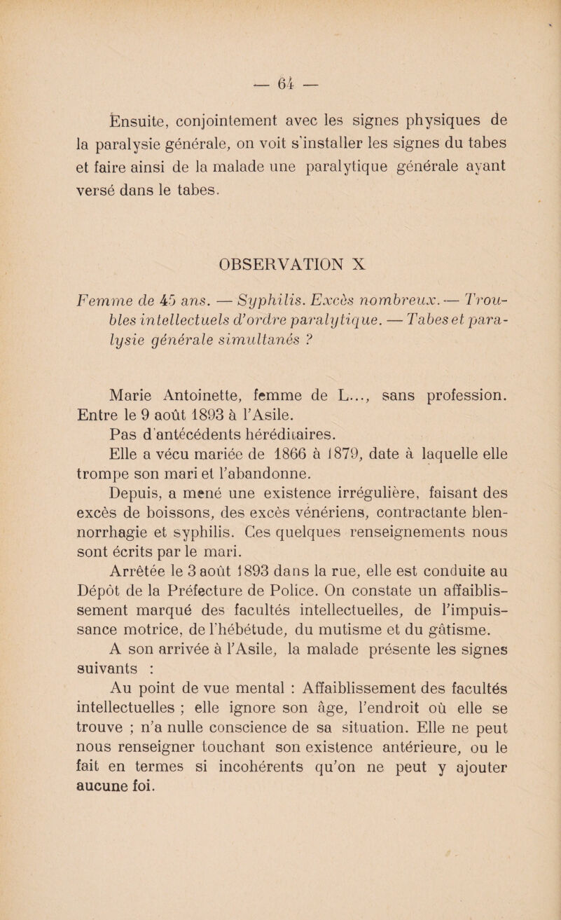 Ensuite, conjointement avec les signes physiques de la paralysie générale, on voit s’installer les signes du tabes et faire ainsi de la malade une paralytique générale ayant versé dans le tabes. OBSERVATION X Femme de 45 a ns. — Syphilis. Excès nombreux. — Trou¬ bles intellectuels d’ordre paralytique. — Tabes et para¬ lysie générale simultanés ? Marie Antoinette, femme de L..., sans profession. Entre le 9 août 1893 à l'Asile. Pas d’antécédents héréditaires. Elle a vécu mariée de 1866 à 1879, date à laquelle elle trompe son mari et l'abandonne. Depuis, a mené une existence irrégulière, faisant des excès de boissons, des excès vénériens, contractante blen¬ norrhagie et syphilis. Ces quelques renseignements nous sont écrits par le mari. Arrêtée le 3 août 1893 dans la rue, elle est conduite au Dépôt de la Préfecture de Police. On constate un affaiblis¬ sement marqué des facultés intellectuelles, de l'impuis¬ sance motrice, de l’hébétude, du mutisme et du gâtisme. A son arrivée à l'Asile, la malade présente les signes suivants : Au point de vue mental : Affaiblissement des facultés intellectuelles ; elle ignore son âge, l'endroit où elle se trouve ; n'a nulle conscience de sa situation. Elle ne peut nous renseigner touchant son existence antérieure, ou le fait en termes si incohérents qu'on ne peut y ajouter aucune foi.