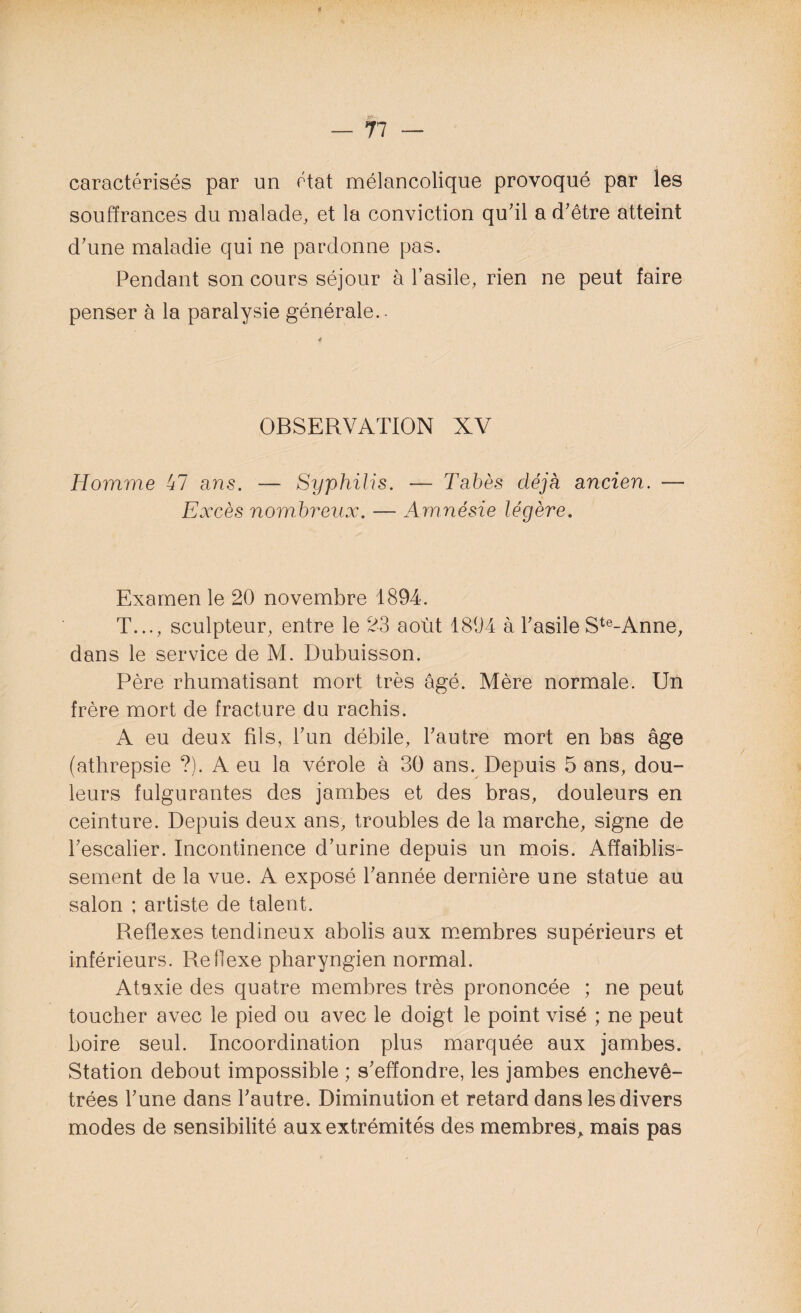 caractérisés par un état mélancolique provoqué par les souffrances du malade, et la conviction qu'il a d'être atteint d'une maladie qui ne pardonne pas. Pendant son cours séjour à l’asile, rien ne peut faire penser à la paralysie générale.. OBSERVATION XV Homme 47 ans. — Syphilis. — Tabès déjà ancien. — Excès nombreux. — Amnésie légère. Examen le 20 novembre 1894. T..., sculpteur, entre le 23 août 1894 à l'asile Ste~Anne, dans le service de M. Dubuisson. Père rhumatisant mort très âgé. Mère normale. Un frère mort de fracture du rachis. A eu deux fils, l'un débile, l'autre mort en bas âge (athrepsie ?). A eu la vérole à 30 ans. Depuis 5 ans, dou¬ leurs fulgurantes des jambes et des bras, douleurs en ceinture. Depuis deux ans, troubles de la marche, signe de l'escalier. Incontinence d’urine depuis un mois. Affaiblis¬ sement de la vue. A exposé l'année dernière une statue au salon ; artiste de talent. Reflexes tendineux abolis aux membres supérieurs et inférieurs. Reflexe pharyngien normal. Ataxie des quatre membres très prononcée ; ne peut toucher avec le pied ou avec le doigt le point visé ; ne peut boire seul. Incoordination plus marquée aux jambes. Station debout impossible ; s'effondre, les jambes enchevê¬ trées l'une dans l'autre. Diminution et retard dans les divers modes de sensibilité aux extrémités des membres, mais pas