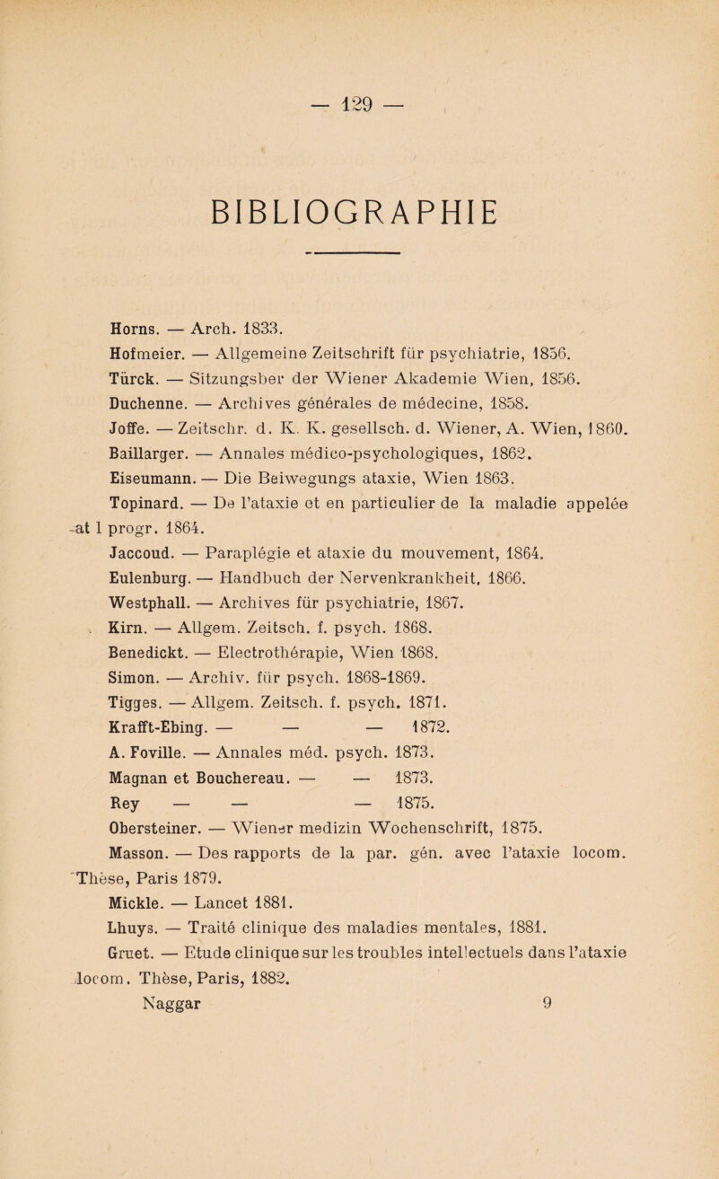 BIBLIOGRAPHIE Horns. — Arch. 1833. Hofmeier. — Allgemeine Zeitschrift für psychiatrie, 1856. Türck. — Sitzungsber der Wiener Akademie Wien, 1856. Duchenne. — Archives générales de médecine, 1858. Joffe. — Zeitschr. d. K. K. gesellsch. d. Wiener, A. Wien, 1860. Baillarger. — Annales médico-psychologiques, 1862. Eiseumann. — Die Beiwegungs ataxie, Wien 1863. Topinard. — De l’ataxie et en particulier de la maladie appelée at 1 progr. 1864. Jaccoud. — Paraplégie et ataxie du mouvement, 1864. Eulenburg. — Handbuch der Nervenkrankheit, 1866. Westphall. — Archives für psychiatrie, 1867. Kirn. — AUgem. Zeitsch. f. psych. 1868. Benedickt. — Electrothérapie, Wien 1868. Simon. — Archiv. für psych. 1868-1869. Tigges. —Allgem. Zeitsch. f. psych. 1871. Krafft-Ebing. — — — 1872. A. Foville. -—Annales méd. psych. 1873. Magnan et Bouchereau. — — 1873. Rey — — — 1875. Obersteiner. — Wiener medizin Wochenschrift, 1875. Masson. — Des rapports de la par. gén. avec l’ataxie locom. Thèse, Paris 1879. Mickle. — Lancet 1881. Lhuys. — Traité clinique des maladies mentales, 1881. Gruet. — Etude clinique sur les troubles intellectuels dans l’ataxie locom. Thèse, Paris, 1882. Naggar 9