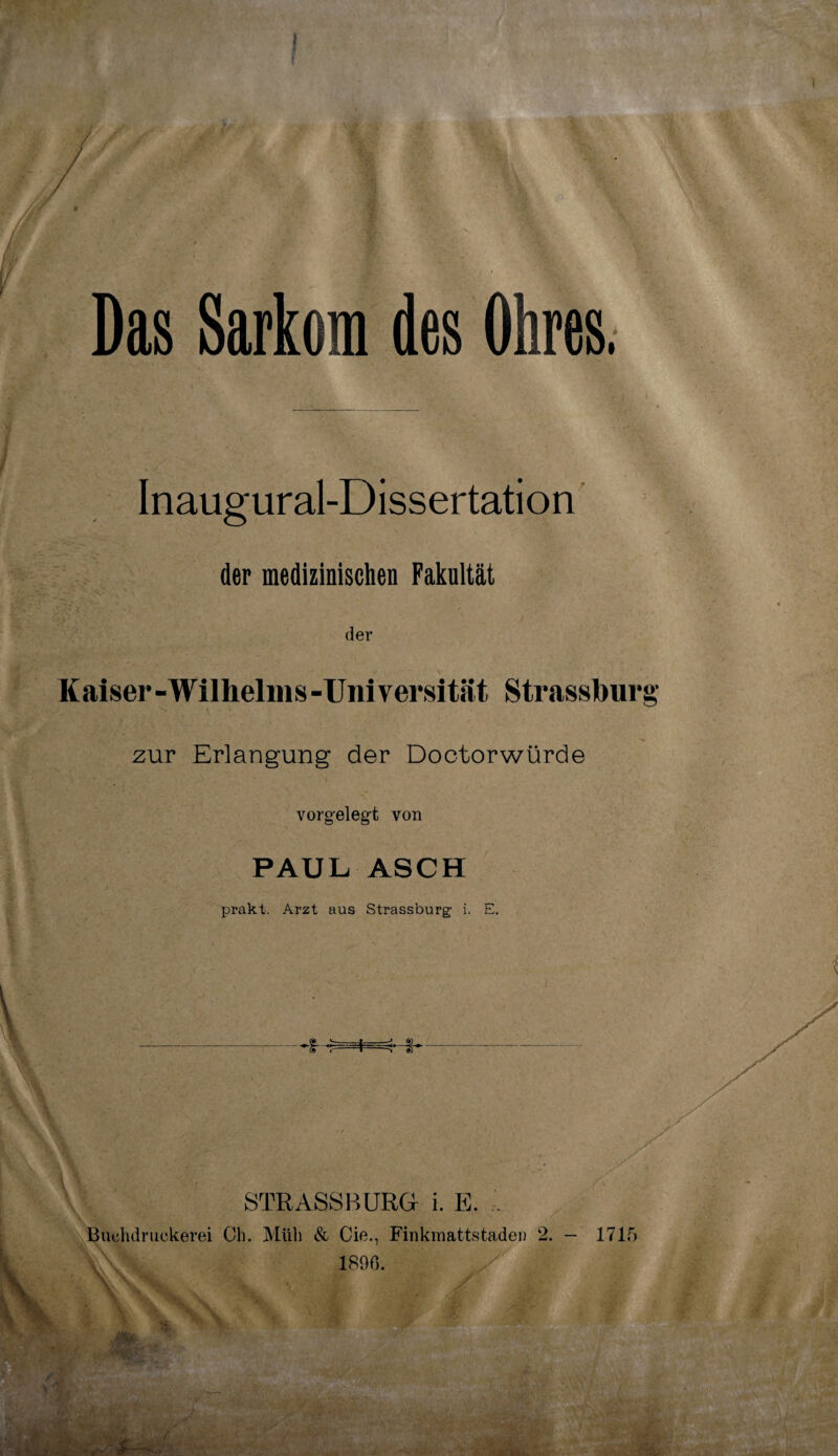 Das Sarkom des Ohres. Inaugural-Dissertation der medizinischen Fakultät der Kaiser-Wilhelins-Universität Strassburg' zur Erlangung der Doctorwürde vorgelegt von PAUL ASCH prakt. Arzt aus Strassburg' i. E. tiT- STRASSBURG i. E. ^Buehdruekerei Ch. Müh & Cie., Finkmattstaden 2. - 1715 1890.