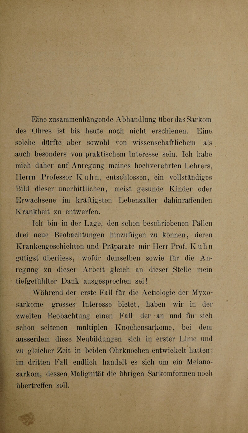 Eine zusammenhängende Abhandlung über das Sarkom des Öhres ist bis heute nocli nicht erschienen. Eine solche dürfte aber sowohl von wissenschaftlichem als auch besonders von praktischem Interesse sein. Ich habe mich daher auf Anregung meines hochverehrten Lehrers, Herrn Professor Kuhn, entschlossen, ein vollständiges Bild dieser unerbittlichen, meist gesunde Kinder oder Erwachsene im kräftigsten Lebensalter dahin raffenden Krankheit zu entwerfen. Ich bin in der Lage, den schon beschriebenen Fällen drei neue Beobachtungen hinzufügen zu können, deren Krankengeschichten und Präparate mir Herr Prof. Kuhn gütigst überliess, wofür demselben sowie für die An¬ regung zu dieser Arbeit gleich an dieser Stelle mein tiefgefühlter Dank ausgesprochen sei! Während der erste Fall für die Aetiologie der Myxo- sarkome grosses Interesse bietet, haben wir in der zweiten Beobachtung einen Fall der an und für sich schon seltenen multiplen Knochensarkome, bei dem ausserdem diese Neubildungen sich in erster Linie und zu gleicher Zeit in beiden Ohrknochen entwickelt hatten; im dritten Fall endlich handelt es sich um ein Melano- sarkom, dessen Malignität die übrigen Sarkomformen noch übertreffen soll.