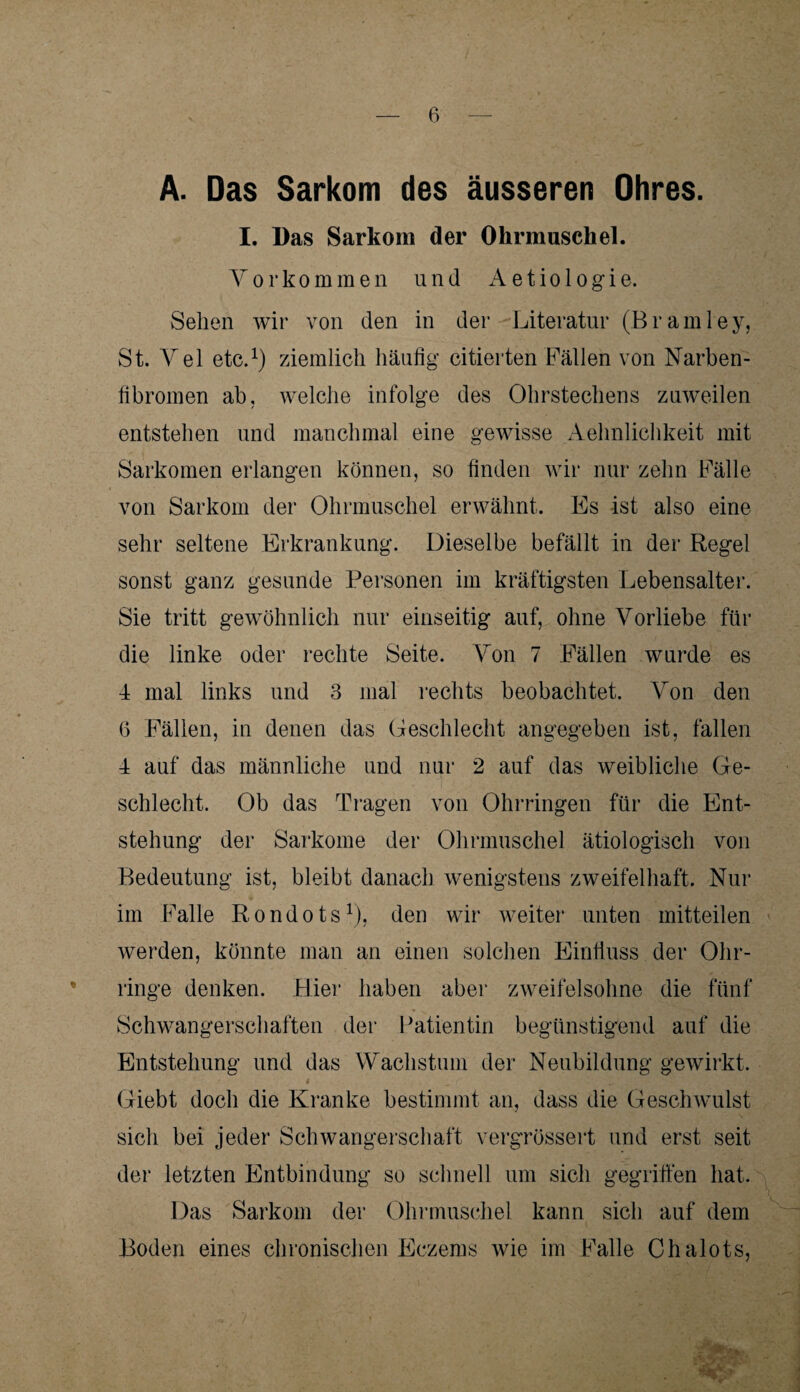 A. Das Sarkom des äusseren Ohres. I. Das Sarkom der Ohrmuschel. Vorkommen und Aetiologie. Sehen wir von den in der Literatur (Bramley, St. Vel etc.1) ziemlich häufig citierten Fällen von Narben¬ fibromen ab, welche infolge des Ohrstechens zuweilen entstehen und manchmal eine gewisse Aehnlichkeit mit Sarkomen erlangen können, so finden wir nur zehn Fälle von Sarkom der Ohrmuschel erwähnt. Es ist also eine sehr seltene Erkrankung. Dieselbe befällt in der Regel sonst ganz gesunde Personen im kräftigsten Lebensalter. Sie tritt gewöhnlich nur einseitig auf, ohne Vorliebe für die linke oder rechte Seite. Von 7 Fällen wurde es 4 mal links und 3 mal rechts beobachtet. Von den (5 Fällen, in denen das Geschlecht angegeben ist, fallen 4 auf das männliche und nur 2 auf das weibliche Ge¬ schlecht. Ob das Tragen von Ohrringen für die Ent¬ stehung der Sarkome der Ohrmuschel ätiologisch von Bedeutung ist, bleibt danach wenigstens zweifelhaft. Nur im Falle Rondots1), den wir weiter unten mitteilen werden, könnte man an einen solchen Einfluss der Ohr¬ ringe denken. Hier haben aber zweifelsohne die fünf Schwangerschaften der Patientin begünstigend auf die Entstehung und das Wachstum der Neubildung gewirkt. Giebt doch die Kranke bestimmt an, dass die Geschwulst sich bei jeder Schwangerschaft vergrössert und erst seit der letzten Entbindung so schnell um sich gegriffen hat. Das Sarkom der Ohrmuschel kann sich auf dem Boden eines chronischen Eczems wie im Falle Chalots,