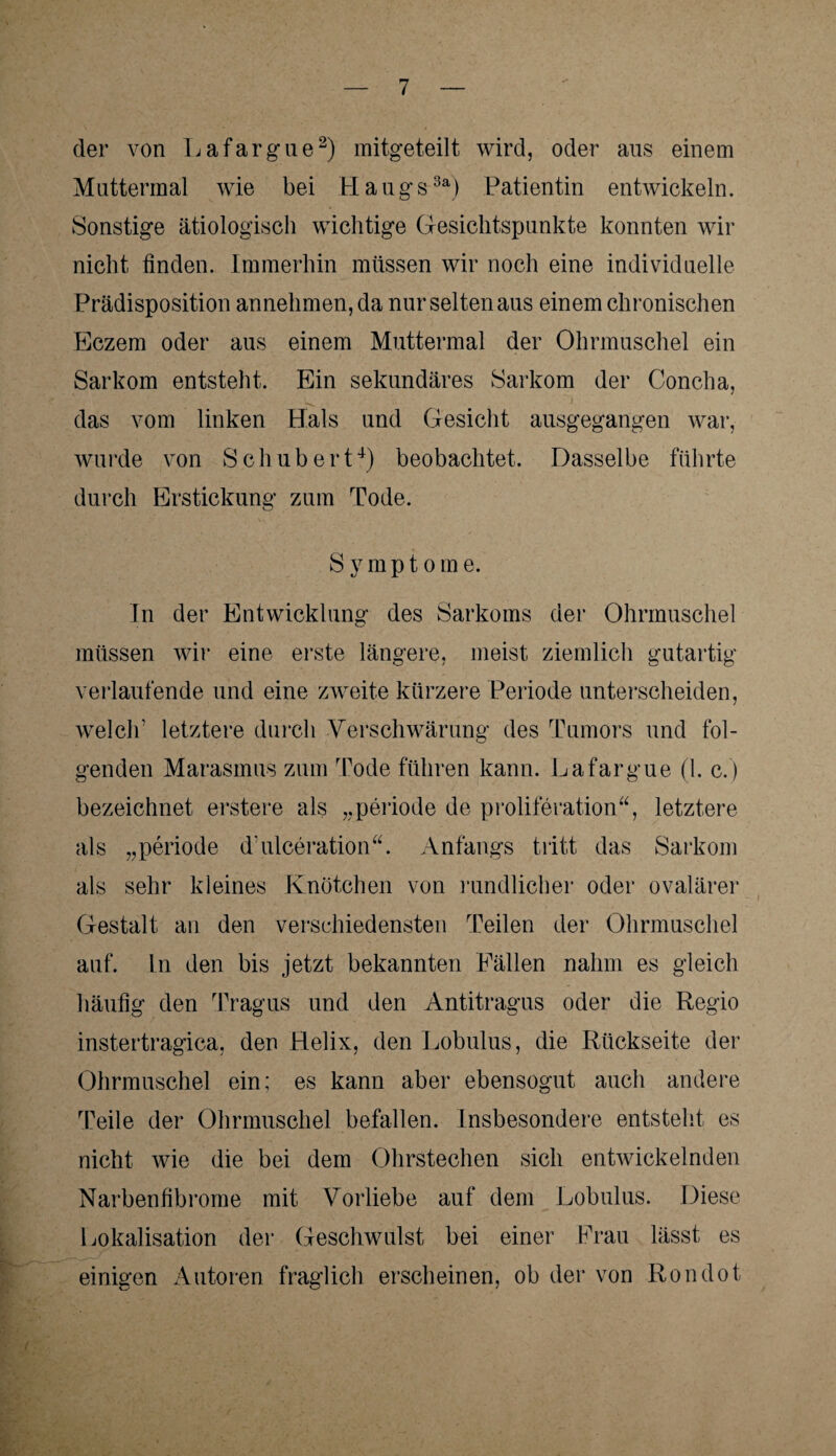 der von Lafargue2) mitgeteilt wird, oder aus einem Muttermal wie bei Haugs3a) Patientin entwickeln. Sonstige ätiologisch wichtige Gesichtspunkte konnten wir nicht finden. Immerhin müssen wir noch eine individuelle Prädisposition annehmen, da nur selten aus einem chronischen Eczem oder aus einem Muttermal der Ohrmuschel ein Sarkom entsteht. Ein sekundäres Sarkom der Concha, das vom linken Hals und Gesicht ausgegangen war, wurde von Schubert4) beobachtet. Dasselbe führte durch Erstickung zum Tode. S j7 m p t o m e. In der Entwicklung des Sarkoms der Ohrmuschel müssen wir eine erste längere, meist ziemlich gutartig verlaufende und eine zweite kürzere Periode unterscheiden, welch' letztere durch Verschwärung des Tumors und fol¬ genden Marasmus zum Tode führen kann. Lafargue (1. c. ) bezeichnet erstere als „periode de proliferation“, letztere als „periode dulceration“. Anfangs tritt das Sarkom als sehr kleines Knötchen von rundlicher oder ovalärer Gestalt an den verschiedensten Teilen der Ohrmuschel auf. ln den bis jetzt bekannten Fällen nahm es gleich häufig den Tragus und den Antitragus oder die Regio instertragica, den Helix, den Lobulus, die Rückseite der Ohrmuschel ein; es kann aber ebensogut auch andere Teile der Ohrmuschel befallen. Insbesondere entsteht es nicht wie die bei dem Ohrstechen sich entwickelnden Narbenfibrome mit Vorliebe auf dem Lobulus. Diese Lokalisation der Geschwulst bei einer Frau lässt es einigen Autoren fraglich erscheinen, ob der von Rondot