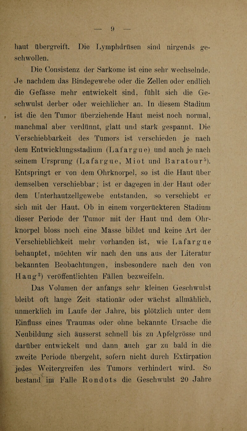 haut übergreift. Die Lymphdrttsen sind nirgends ge¬ schwollen. Die Consistenz der Sarkome ist eine sein1 wechselnde. Je nachdem das Bindegewebe oder die Zellen oder endlich die Gefässe mehr entwickelt sind, fühlt sich die Ge¬ schwulst derber oder weichlicher an. ln diesem Stadium ist die den Tumor überziehende Haut meist noch normal, manchmal aber verdünnt, glatt und stark gespannt. Die Verschiebbarkeit des Tumors ist verschieden je nach dem Entwicklungsstadium (Lafargue) und auch je nach seinem Ursprung (Lafargue, Miot und Baratour5). Entspringt er von dem Ohrknorpel, so ist die Haut über demselben verschiebbar; ist er dagegen in der Haut oder dem Unterhautzellgewebe entstanden, so verschiebt er sich mit der Haut. Ob in einem vorgerückteren Stadium dieser Periode der Tumor mit der Haut und dem Ohr¬ knorpel bloss noch eine Masse bildet und keine Art der Verschieblichkeit mehr vorhanden ist, wie Lafargue behauptet, möchten wir nach den uns aus der Literatur bekannten Beobachtungen, insbesondere nach den von Haug3) veröffentlichten Fällen bezweifeln. Das Volumen der anfangs sein1 kleinen Geschwulst bleibt oft lange Zeit stationär oder wächst allmählich, unmerklich im Laufe der Jahre, bis plötzlich unter dem Einfluss eines Traumas oder ohne bekannte Ursache die Neubildung sich äusserst schnell bis zu Apfelgrösse und darüber entwickelt und dann auch gar zu bald in die zweite Periode übergeht, sofern nicht durch Extirpation jedes Weitergreifen des Tumors verhindert wird. So bestand im Falle Rondots die Geschwulst 20 Jahre