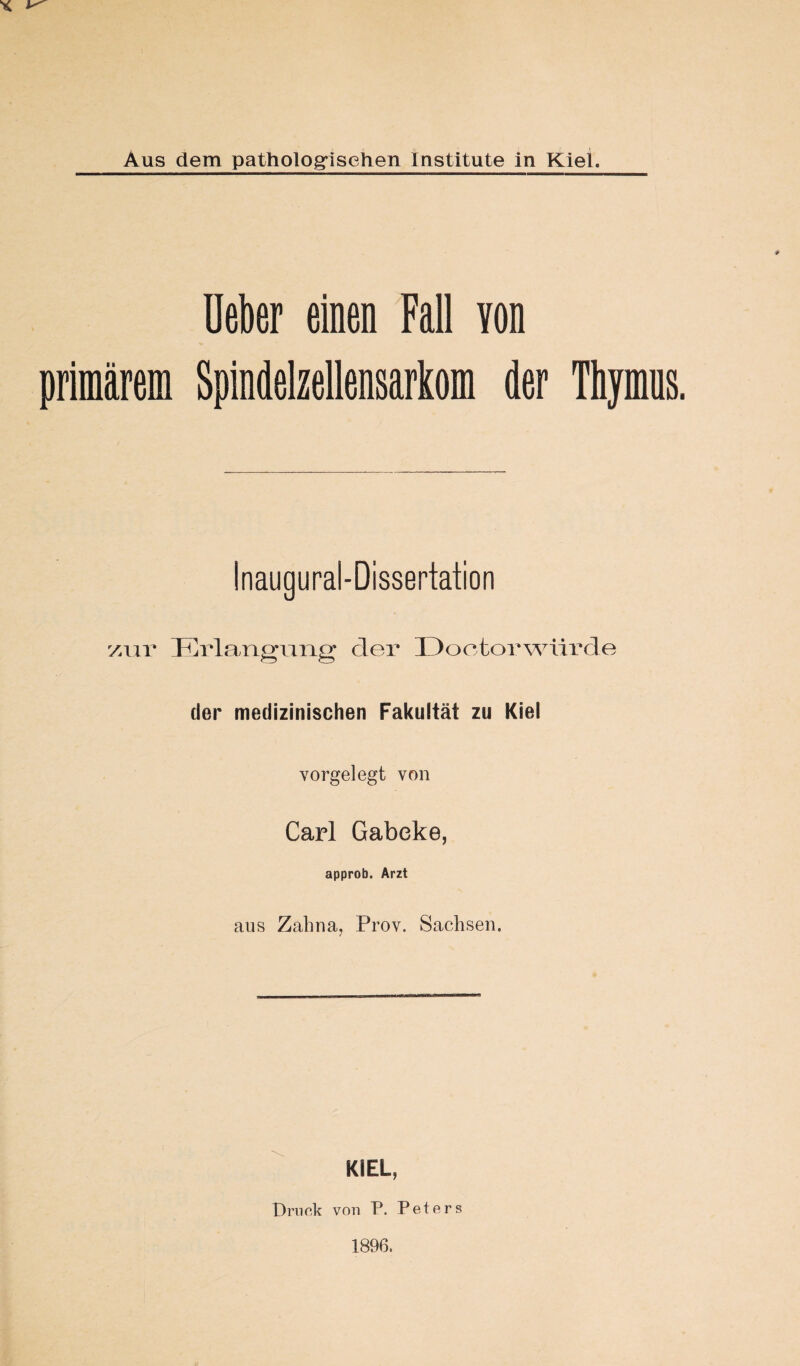 Ueber einen Fall Yon primärem Spindelzellensarkom der Thymus. Inaugural-Dissertation zur Erlangung der Doctorwürde der medizinischen Fakultät zu Kiel vorgelegt von Carl Gabeke, approb. Arzt aus Zahna, Prov. Sachsen. KIEL, Druck von P. Peters 1896.