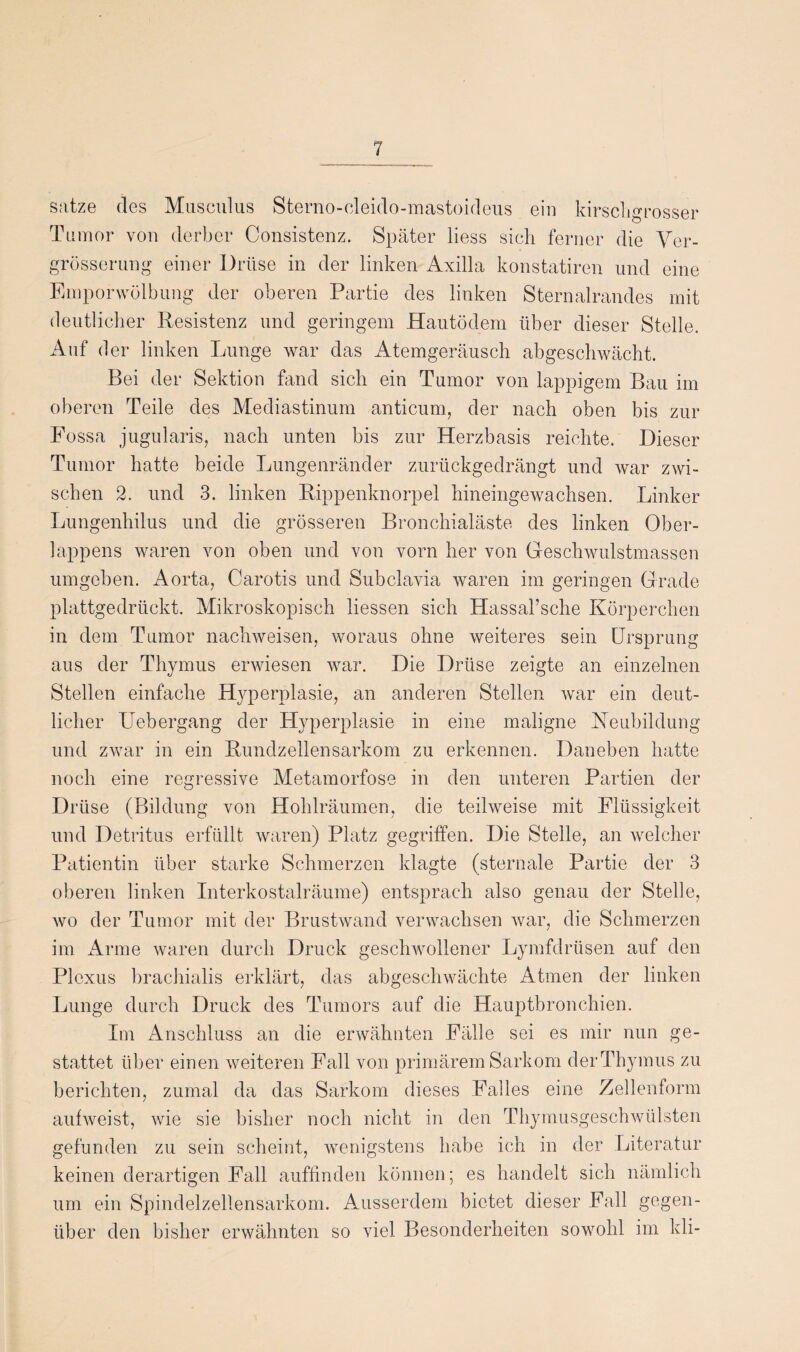 satze des Musculus Sterno-cleido-mastoideus ein kirschgrosser Tumor von derber Consistenz. Später liess sich ferner die Ver- grössernng einer Drüse in der linken Axilla konstatiren und eine Emporwölbung der oberen Partie des linken Sternalrandes mit deutlicher Resistenz und geringem Hautödem über dieser Stelle. Auf der linken Lunge war das Atemgeräusch abgeschwächt. Bei der Sektion fand sich ein Tumor von lappigem Bau im oberen Teile des Mediastinum anticum, der nach oben bis zur Fossa jugularis, nach unten bis zur Herzbasis reichte. Dieser Tumor hatte beide Lungenränder zurückgedrängt und war zwi¬ schen 2. und 3. linken Rippenknorpel hineingewachsen. Linker Lungenhilus und die grösseren Bronchialäste des linken Ober¬ lappens waren von oben und von vorn her von Geschwulstmassen umgeben. Aorta, Carotis und Subclavia waren im geringen Grade plattgedrückt. Mikroskopisch liessen sich Hassal’sche Körperchen in dem Tumor nachweisen, woraus ohne weiteres sein Ursprung aus der Thymus erwiesen war. Die Drüse zeigte an einzelnen Stellen einfache Hyperplasie, an anderen Stellen war ein deut¬ licher Uebergang der Hyperplasie in eine maligne Heubildung und zwar in ein Rundzellensarkom zu erkennen. Daneben hatte noch eine regressive Metamorfose in den unteren Partien der Drüse (Bildung von Hohlräumen, die teilweise mit Flüssigkeit und Detritus erfüllt waren) Platz gegriffen. Die Stelle, an welcher Patientin über starke Schmerzen klagte (sternale Partie der 3 oberen linken Interkostalräume) entsprach also genau der Stelle, wo der Tumor mit der Brustwand verwachsen war, die Schmerzen im Arme waren durch Druck geschwollener Lymfdrüsen auf den Plexus brachialis erklärt, das abgeschwächte Atmen der linken Lunge durch Druck des Tumors auf die Hauptbronchien. Im Anschluss an die erwähnten Fälle sei es mir nun ge¬ stattet über einen weiteren Fall von primärem Sarkom derThymus zu berichten, zumal da das Sarkom dieses Falles eine Zellenform aufweist, wie sie bisher noch nicht in den Thymusgeschwülsten gefunden zu sein scheint, wenigstens habe ich in der Literatur keinen derartigen Fall auffinden können; es handelt sich nämlich um ein Spindelzellensarkom. Ausserdem bietet dieser Fall gegen¬ über den bisher erwähnten so viel Besonderheiten sowohl im kli-