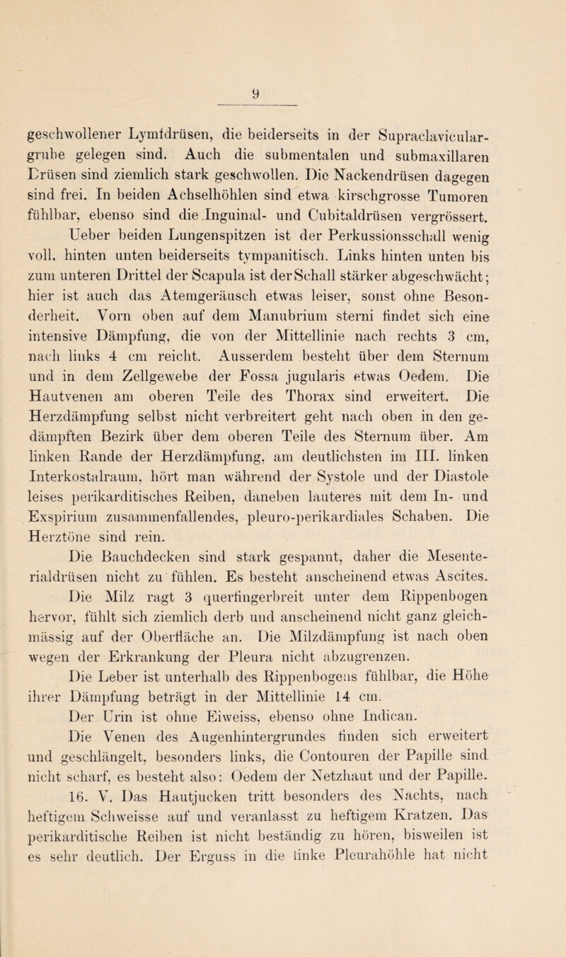 geschwollener Lymfdrüsen, die beiderseits in der Supraclavicular- grube gelegen sind. Auch die submentalen und submaxillaren Eriisen sind ziemlich stark geschwollen. Die Nackendrüsen dagegen sind frei. In beiden Achselhöhlen sind etwa kirschgrosse Tumoren fühlbar, ebenso sind die Inguinal- und Cubitaldrüsen vergrössert. Ueber beiden Lungenspitzen ist der Perkussionsschall wenig voll, hinten unten beiderseits tympanitisch. Links hinten unten bis zum unteren Drittel der Scapula ist der Schall stärker abgeschwächt; hier ist auch das Atemgeräusch etwas leiser, sonst ohne Beson¬ derheit. Vorn oben auf dem Manubrium sterni findet sich eine intensive Dämpfung, die von der Mittellinie nach rechts 3 cm, nach links 4 cm reicht. Ausserdem besteht über dem Sternum und in dem Zellgewebe der Fossa jugularis etwas Oedern. Die Hautvenen am oberen Teile des Thorax sind erweitert. Die Herzdämpfung selbst nicht verbreitert geht nach oben in den ge¬ dämpften Bezirk über dem oberen Teile des Sternum über. Am linken Bande der Herzdämpfung, am deutlichsten im III. linken Interkostalraum, hört man während der Systole und der Diastole leises perikarditisches Reiben, daneben lauteres mit dem In- und Exspirium zusammenfallendes, pleuro-perikardiales Schaben. Die Herztöne sind rein. Die Bauchdecken sind stark gespannt, daher die Mesente¬ rialdrüsen nicht zu fühlen. Es besteht anscheinend etwas Ascites. Die Milz ragt 3 querfingerbreit unter dem Rippenbogen hervor, fühlt sich ziemlich derb und anscheinend nicht ganz gleich- mässig auf der Oberfläche an. Die Milzdämpfung ist nach oben wegen der Erkrankung der Pleura nicht abzugrenzen. Die Leber ist unterhalb des Rippenbogens fühlbar, die Höhe ihrer Dämpfung beträgt in der Mittellinie 14 cm. Der Urin ist ohne Eiweiss, ebenso ohne Indican. Die Venen des Augenhintergrundes finden sich erweitert und geschlängelt, besonders links, die Contouren der Papille sind nicht scharf, es besteht also: Oedem der Netzhaut und der Papille- 16. V. Das Hautjucken tritt besonders des Nachts, nach: heftigem Schweisse auf und veranlasst zu heftigem Kratzen. Das perikarditische Reiben ist nicht beständig zu hören, bisweilen ist es sehr deutlich. Der Erguss in die linke Pleurahöhle hat nicht