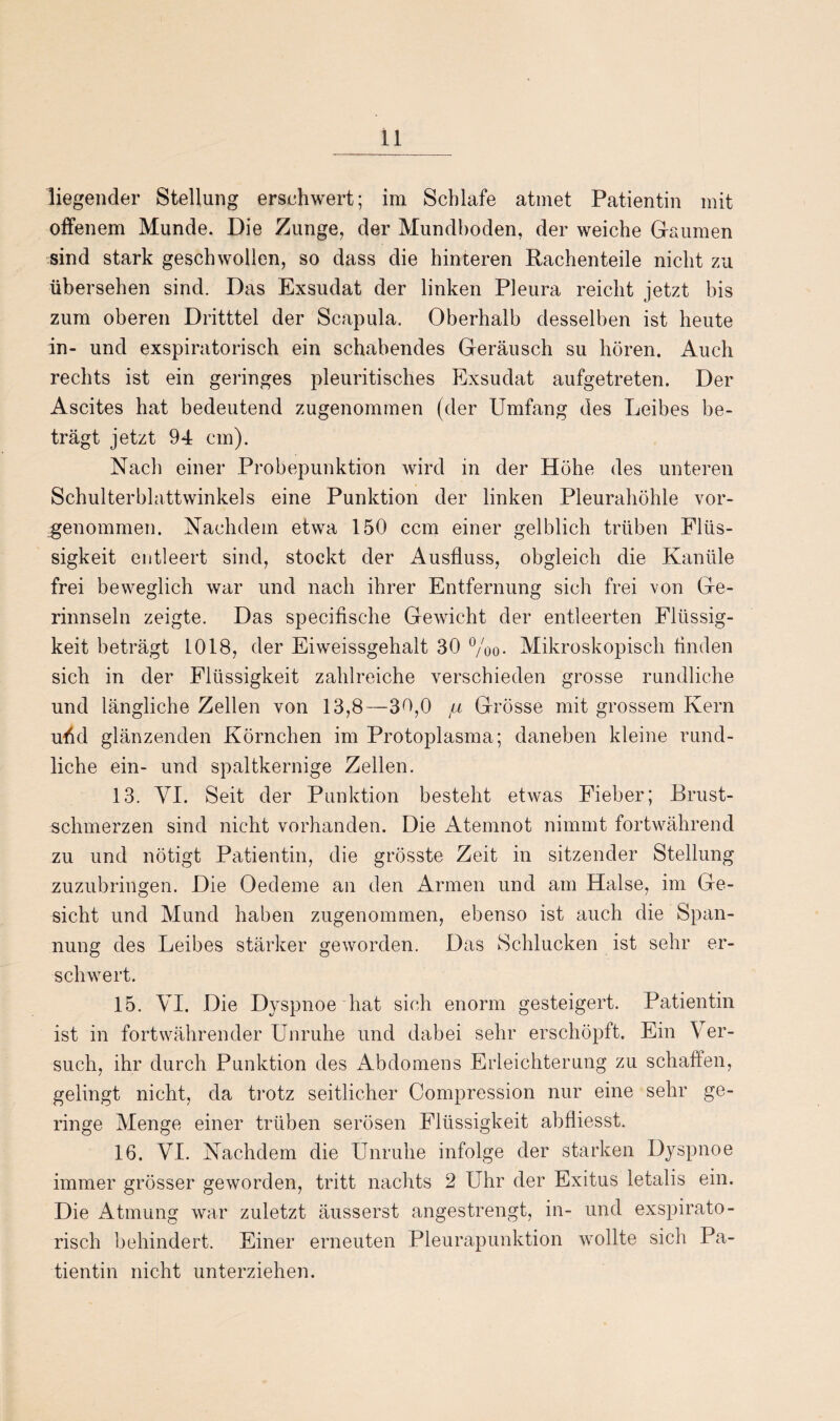 liegender Stellung erschwert; im Schlafe atmet Patientin mit offenem Munde. Die Zunge, der Mundhoden, der weiche Gaumen sind stark geschwollen, so dass die hinteren Rachenteile nicht zu übersehen sind. Das Exsudat der linken Pleura reicht jetzt bis zum oberen Dritttel der Scapula. Oberhalb desselben ist heute in- und exspiratorisch ein schabendes Geräusch su hören. Auch rechts ist ein geringes pleuritisches Exsudat aufgetreten. Der Ascites hat bedeutend zugenommen (der Umfang des Leibes be¬ trägt jetzt 94 cm). Nach einer Probepunktion wird in der Höhe des unteren Schulterblattwinkels eine Punktion der linken Pleurahöhle vor¬ genommen. Nachdem etwa 150 ccm einer gelblich trüben Flüs¬ sigkeit entleert sind, stockt der Ausfluss, obgleich die Kanüle frei beweglich war und nach ihrer Entfernung sich frei von Ge¬ rinnseln zeigte. Das specifische Gewicht der entleerten Flüssig¬ keit beträgt 1018, der Eiweissgehalt 30 %0. Mikroskopisch finden sich in der Flüssigkeit zahlreiche verschieden grosse rundliche und längliche Zellen von 13,8—30,0 ta Grösse mit grossem Kern urid glänzenden Körnchen im Protoplasma; daneben kleine rund¬ liche ein- und spaltkernige Zellen. 13. YI. Seit der Punktion besteht etwas Fieber; Brust¬ schmerzen sind nicht vorhanden. Die Atemnot nimmt fortwährend zu und nötigt Patientin, die grösste Zeit in sitzender Stellung zuzubringen. Die Oedeme an den Armen und am Halse, im Ge¬ sicht und Mund haben zugenommen, ebenso ist auch die Span¬ nung des Leibes stärker geworden. Das Schlucken ist sehr er¬ schwert. 15. VI. Die Dyspnoe hat sich enorm gesteigert. Patientin ist in fortwährender Unruhe und dabei sehr erschöpft. Ein Ver¬ such, ihr durch Punktion des Abdomens Erleichterung zu schaffen, gelingt nicht, da trotz seitlicher Compression nur eine sehr ge¬ ringe Menge einer trüben serösen Flüssigkeit abfliesst. 16. VI. Nachdem die Unruhe infolge der starken Dyspnoe immer grösser geworden, tritt nachts 2 Uhr der Exitus letalis ein. Die Atmung war zuletzt äusserst angestrengt, in- und exspirato¬ risch behindert. Einer erneuten Pleurapunktion wollte sich Pa¬ tientin nicht unterziehen.