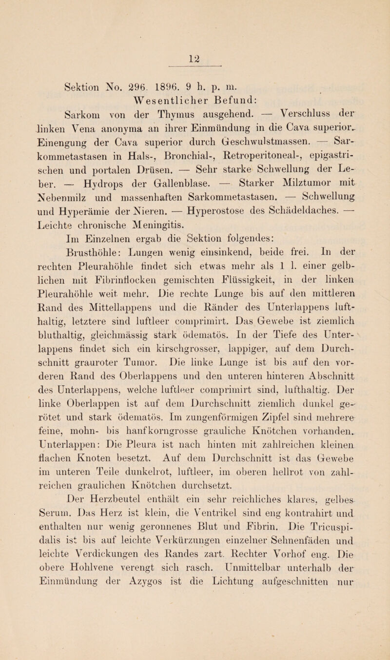 Sektion No. 296. 1896. 9 b. p. m. Wesentlicher Befund: Sarkom von der Thymus ausgehend. — Verschluss der linken Vena anonyma an ihrer Einmündung in die Cava superior.. Einengung der Cava superior durch Geschwulstmassen. — Sar¬ kommetastasen in Hals-, Bronchial-, Betroperitoneal-, epigastri¬ schen und portalen Drüsen. — Sehr starke Schwellung der Le¬ ber. — Hydrops der Gallenblase. — Starker Milztumor mit Nebenmilz und massenhaften Sarkommetastasen. — Schwellung und Hyperämie der Nieren. — Hyperostose des Schädeldaches. — Leichte chronische Meningitis. Im Einzelnen ergab die Sektion folgendes: Brusthöhle: Lungen wenig einsinkend, beide frei. In der rechten Pleurahöhle findet sich etwas mehr als 1 1. einer gelb¬ lichen mit Fibrinflocken gemischten Flüssigkeit, in der linken Pleurahöhle weit mehr. Die rechte Lunge bis auf den mittleren Rand des Mittellappens und die Ränder des Unterlappens luft¬ haltig, letztere sind luftleer comprimirt. Das Gewebe ist ziemlich bluthaltig, gleichmässig stark ödematös. In der Tiefe des Unter¬ lappens findet sich ein kirschgrosser, lappiger, auf dem Durch¬ schnitt grauroter Tumor. Die linke Lunge ist bis auf den vor¬ deren Rand des Oberlappens und den unteren hinteren Abschnitt des Unterlappens, welche luftleer comprimirt sind, lufthaltig. Der linke Oberlappen ist auf dem Durchschnitt ziemlich dunkel ge-' rötet und stark ödematös. Im zungenförmigen Zipfel sind mehrere feine, mohn- bis hanfkorngrosse grauliche Knötchen vorhanden. Unterlappen: Die Pleura ist nach hinten mit zahlreichen kleinen flachen Knoten besetzt. Auf dem Durchschnitt ist das Gewebe im unteren Teile dunkelrot, luftleer, im oberen hellrot von zahl¬ reichen graulichen Knötchen durchsetzt. Der Herzbeutel enthält ein sehr reichliches klares, gelbes Serum. Das Herz ist klein, die Ventrikel sind eng kontrahirt und enthalten nur wenig geronnenes Blut und Fibrin. Die Tricuspi- dalis ist bis auf leichte Verkürzungen einzelner Sehnenfäden und leichte Verdickungen des Randes zart. Rechter Vorhof eng. Die obere Hohlvene verengt sich rasch. Unmittelbar unterhalb der Einmündung der Azygos ist die Lichtung aufgeschnitten nur