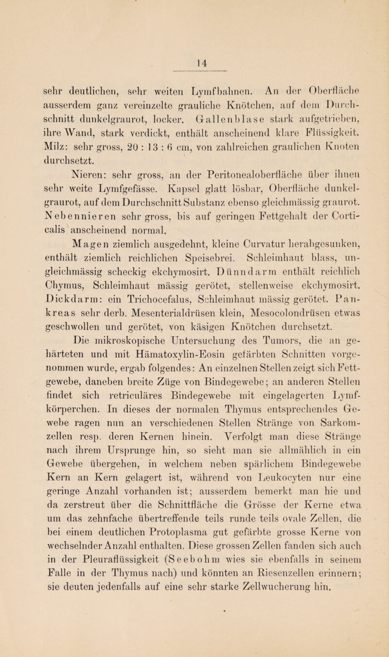 sehr deutlichen, sehr weiten Lymfbahnen. An der Oberfläche ausserdem ganz vereinzelte grauliche Knötchen, auf dem Durch¬ schnitt dunkelgraurot, locker. Gallenblase stark aufgetrieben, ihre AVand, stark verdickt, enthält anscheinend klare Flüssigkeit. Milz: sehr gross, 20 : 13:6 cm, von zahlreichen graulichen Knoten durchsetzt. Nieren: sehr gross, an der Peritonealoberfläche über ihnen sehr weite Lymfgefässe. Kapsel glatt lösbar, Oberfläche dunkel¬ graurot, auf dem Durchschnitt Substanz ebenso gleichmässig graurot. Nebennieren sehr gross, bis auf geringen Fettgehalt der Corti- calis anscheinend normal. Magen ziemlich ausgedehnt, kleine Curvatur herabgesunken, enthält ziemlich reichlichen Speisebrei. Schleimhaut blass, un- gleichmässig scheckig ekchymosirt. Dünndarm enthält reichlich Chymus, Schleimhaut mässig gerötet, stellenweise ekchymosirt. Dickdarm: ein Trichocefalus, Schleimhaut mässig gerötet. Pan¬ kreas sehr derb. Mesenterialdrüsen klein, Mesocolondrüsen etwas geschwollen und gerötet, von käsigen Knötchen durchsetzt. Die mikroskopische Untersuchung des Tumors, die an ge¬ härteten und mit Hämatoxylin-Eosin gefärbten Schnitten vorge¬ nommen wurde, ergab folgendes: An einzelnen Stellen zeigt sich Fett¬ gewebe, daneben breite Züge von Bindegewebe; an anderen Stellen findet sich retriculäres Bindegewebe mit eingelagerten Lymf- körperchen. In dieses der normalen Thymus entsprechendes Ge¬ webe ragen nun an verschiedenen Stellen Stränge von Sarkom¬ zellen resp. deren Kernen hinein. Verfolgt man diese Stränge nach ihrem Ursprünge hin, so sieht man sie allmählich in ein Gewebe übergehen, in welchem neben spärlichem Bindegewebe Kern an Kern gelagert ist, während von Leukocyten nur eine geringe Anzahl vorhanden ist; ausserdem bemerkt man hie und da zerstreut über die Schnittfläche die Grösse der Kerne etwa um das zehnfache übertreffende teils runde teils ovale Zellen, die bei einem deutlichen Protoplasma gut gefärbte grosse Kerne von wechselnder Anzahl enthalten. Diese grossen Zellen fanden sich auch in der Pleuraflüssigkeit (Seebolim wies sie ebenfalls in seinem Falle in der Thymus nach) und könnten an Biesenzellen erinnern; sie deuten jedenfalls auf eine sehr starke Zell Wucherung hin.