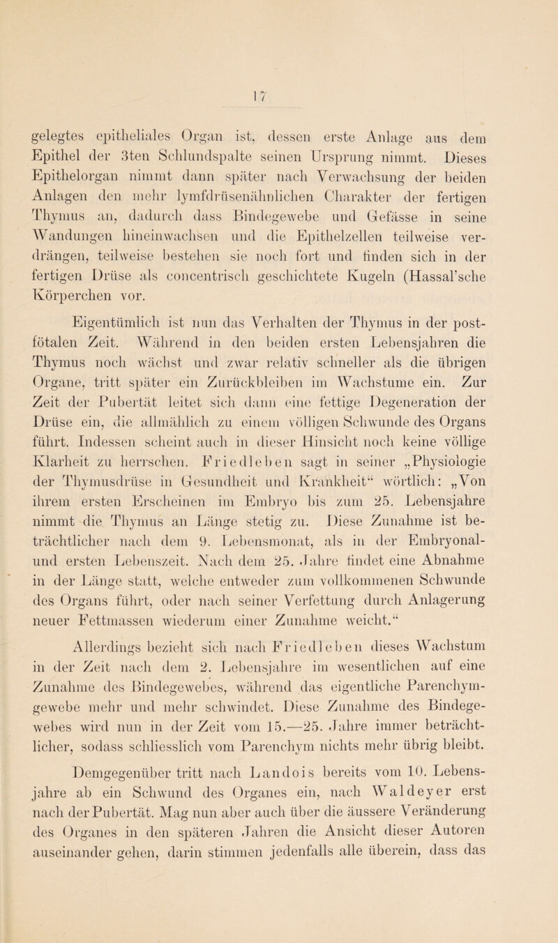 gelegtes epitheliales Organ ist, dessen erste Anlage aus dem Epithel der Bten Schlundspalte seinen Ursprung nimmt. Dieses Epithelorgan nimmt dann später nach Verwachsung der beiden Anlagen den mehr lymfdrüsenähnlichen Charakter der fertigen Thymus an, dadurch dass Bindegewebe und Gefässe in seine Wandungen hineinwachsen und die Epithelzellen teilweise ver¬ drängen, teilweise bestehen sie noch fort und finden sich in der fertigen Drüse als concentrisch geschichtete Kugeln (Hassal’sche Körperchen vor. Eigentümlich ist nun das Verhalten der Thymus in der post¬ fötalen Zeit. Während in den beiden ersten Lebensjahren die Thymus noch wächst und zwar relativ schneller als die übrigen Organe, tritt später ein Zurückbleiben im Wachstume ein. Zur Zeit der Pubertät leitet sich dann eine fettige Degeneration der Drüse ein, die allmählich zu einem völligen Schwunde des Organs führt. Indessen scheint auch in dieser Hinsicht noch keine völlige Klarheit zu herrschen. Fried leben sagt in seiner „Physiologie der Thymusdrüse in Gesundheit und Krankheit“ wörtlich: „Von ihrem ersten Erscheinen im Embryo bis zum 25. Lebensjahre nimmt die Thymus an Länge stetig zu. Diese Zunahme ist be¬ trächtlicher nach dem 9. Lebensmonat, als in der Embryonal- und ersten Lebenszeit. Nach dem 25. Jahre findet eine Abnahme in der Länge statt, welche entweder zum vollkommenen Schwunde des Organs führt, oder nach seiner Verfettung durch Anlagerung neuer Fettmassen wiederum einer Zunahme weicht.“ Allerdings bezieht sich nach Friedleben dieses Wachstum in der Zeit nach dem 2. Lebensjahre im wesentlichen auf eine Zunahme des Bindegewebes, während das eigentliche Parenchym¬ gewebe mehr und mehr schwindet. Diese Zunahme des Bindege¬ webes wird nun in der Zeit vom 15.—25. Jahre immer beträcht¬ licher, sodass schliesslich vom Parenchym nichts mehr übrig bleibt. Demgegenüber tritt nach Landois bereits vom 10. Lebens¬ jahre ab ein Schwund des Organes ein, nach Waldeyer erst nach der Pubertät. Mag nun aber auch über die äussere Veränderung des Organes in den späteren Jahren die Ansicht dieser Autoren auseinander gehen, darin stimmen jedenfalls alle überein, dass das
