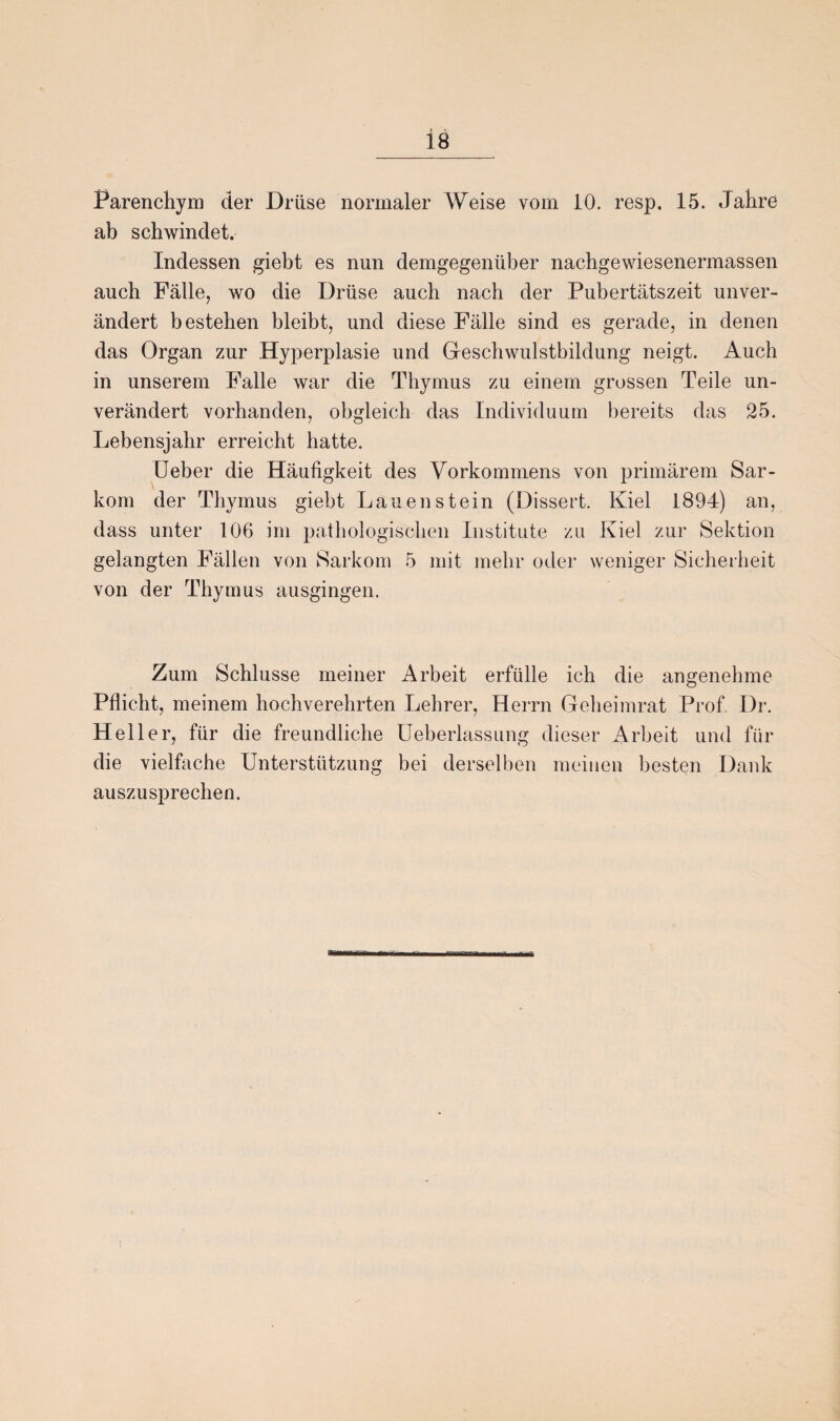 Parenchym der Drüse normaler Weise vom 10. resp. 15. Jahre ab schwindet. Indessen giebt es nun demgegenüber nachgewiesenermassen auch Fälle, wo die Drüse auch nach der Pubertätszeit unver¬ ändert bestehen bleibt, und diese Fälle sind es gerade, in denen das Organ zur Hyperplasie und Geschwulstbildung neigt. Auch in unserem Falle war die Thymus zu einem grossen Teile un¬ verändert vorhanden, obgleich das Individuum bereits das 25. Lebensjahr erreicht hatte. Ueber die Häufigkeit des Vorkommens von primärem Sar¬ kom der Thymus giebt Lauen stein (Dissert. Kiel 1894) an, dass unter 106 im pathologischen Institute zu Kiel zur Sektion gelangten Fällen von Sarkom 5 mit mehr oder weniger Sicherheit von der Thymus ausgingen. Zum Schlüsse meiner Arbeit erfülle ich die angenehme Pflicht, meinem hochverehrten Lehrer, Herrn Geheimrat Prof. Dr. Heller, für die freundliche Ueberlassung dieser Arbeit und für die vielfache Unterstützung bei derselben meinen besten Dank auszusprechen.
