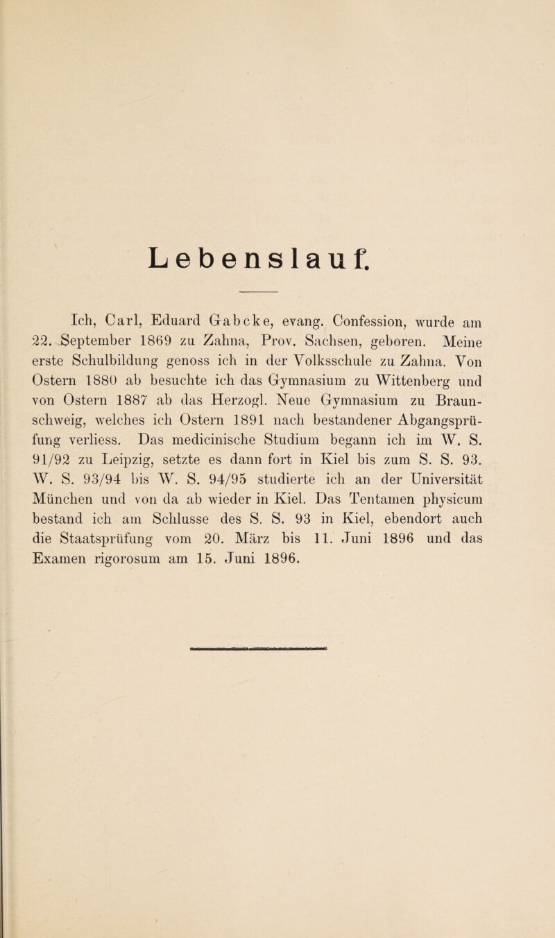 Lebenslauf. Ich, Carl, Eduard Gabcke, evang. Confession, wurde am 22. September 1869 zu Zahna, Prov. Sachsen, geboren. Meine erste Schulbildung genoss ich in der Volksschule zu Zahna. Von Ostern 1880 ab besuchte ich das Gymnasium zu Wittenberg und von Ostern 1887 ab das Herzog! Neue Gymnasium zu Braun¬ schweig, welches ich Ostern 1891 nach bestandener Abgangsprü¬ fung verliess. Das medicinische Studium begann ich im W. S. 91/92 zu Leipzig, setzte es dann fort in Kiel bis zum S. S. 93. W. S. 93/94 bis W. S. 94/95 studierte ich an der Universität München und von da ab wieder in Kiel. Das Tentamen physicum bestand ich am Schlüsse des S. S. 93 in Kiel, ebendort auch die Staatsprüfung vom 20. März bis 11. Juni 1896 und das Examen rigorosum am 15. Juni 1896.