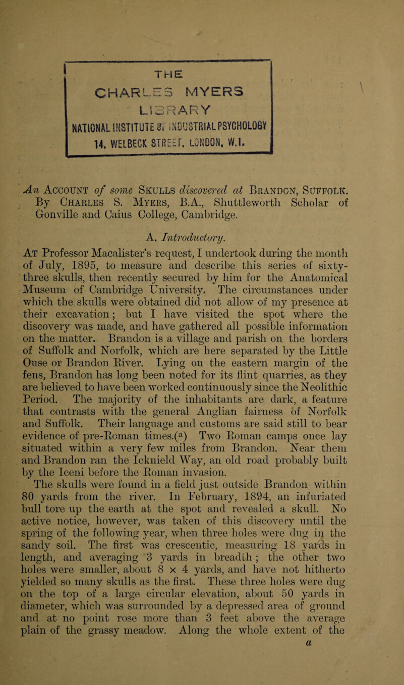 THE CHARLES MYERS LIBRARY NATIONAL INSTITUTED INDUSTRIAL PSYCHOLOGY U, WELBEGK STREET LONDON, W.l. An Account of some Skulls discovered at Brandon, Suffolk. By Charles S. Myers, B.A., Shuttleworth Scholar of Gonville and Caius College, Cambridge. A. Introductory. At Professor Macalister’s request, I undertook during the month of July, 1895, to measure and describe this series of sixty- three skulls, then recently secured by him for the Anatomical Museum of Cambridge University. The circumstances under which the skulls were obtained did not allow of my presence at their excavation; but I have visited the spot where the discovery was made, and have gathered all possible information on the matter. Brandon is a village and parish on the borders of Suffolk and Norfolk, which are here separated by the Little Ouse or Brandon River. Lying on the eastern margin of the fens, Brandon has long been noted for its flint quarries, as they are believed to have been worked continuously since the Neolithic Period. The majority of the inhabitants are dark, a feature that contrasts with the general Anglian fairness of Norfolk and Suffolk. Their language and customs are said still to bear evidence of pre-Roman times.(a) Two Roman camps once lay situated within a very few miles from Brandon. Near them and Brandon ran the Icknield Way, an old road probably built by the Iceni before the Roman invasion. The skulls were found in a field just outside Brandon within 80 yards from the river. In February, 1894, an infuriated bull tore up the earth at the spot and revealed a skull. No active notice, however, was taken of this discovery until the spring of the following year, when three holes were dug in the sandy soil. The first was crescentic, measuring 18 yards in length, and averaging 3 yards in breadth; the other two holes were smaller, about 8x4 yards, and have not hitherto yielded so many skulls as the first. These three holes were dug on the top of a large circular elevation, about 50 yards in diameter, which was surrounded by a depressed area of ground and at no point rose more than 3 feet above the average plain of the grassy meadow. Along the whole extent of the a