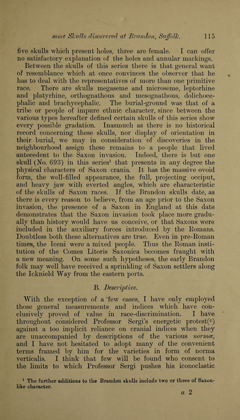 five skulls which present holes, three are female. I can offer no satisfactory explanation of the holes and annular markings. Between the skulls of this series there is that general want of resemblance which at once convinces the observer that he has to deal with the representatives of more than one primitive race. There are skulls megaseme and microseme, leptorhine and platyrhine, orthognathous and mesognathous, dolichoce¬ phalic and brachycephalic. The burial-ground was that of a tribe or people of impure ethnic character, since between the various types hereafter defined certain skulls of this series show every possible gradation. Inasmuch as there is no historical record concerning these skulls, nor display of orientation in their burial, we may in consideration of discoveries in the neighbourhood assign these remains to a people that lived antecedent to the Saxon invasion. Indeed, there is but one skull (No. 693) in this series1 that presents in any degree the physical characters of Saxon crania. It has the massive ovoid form, the well-filled appearance, the full, projecting occiput, and heavy jaw with everted angles, which are characteristic of the skulls of Saxon races. If the Brandon skulls date, as there is every reason to believe, from an age prior to the Saxon invasion, the presence of a Saxon in England at this date demonstrates that the Saxon invasion took place more gradu¬ ally than history would have us conceive, or that Saxons were included in the auxiliary forces introduced by the Bomans. Doubtless both these alternatives are true. Even in pre-Boman times, the Iceni were a mixed people. Thus the Boman insti¬ tution of the Comes Litoris Saxonica becomes fraught with a new meaning. On some such hypotheses, the early Brandon folk may well have received a sprinkling of Saxon settlers along the Icknield Way from the eastern ports. B. Descriptive. With the exception of a few cases, I have only employed those general measurements and indices which have con¬ clusively proved of value in race-discrimination. I have throughout considered Professor Sergi’s energetic protest(c) against a too implicit reliance on cranial indices when they are unaccompanied by descriptions of the various nor mm, and I have not hesitated to adopt many of the convenient terms framed by him for the varieties in form of norma verticalis. I think that few will be found who consent to the limits to which Professor Sergi pushes his iconoclastic 1 The further additions to the Brandon skulls include two or like character. three of Saxon- a 2