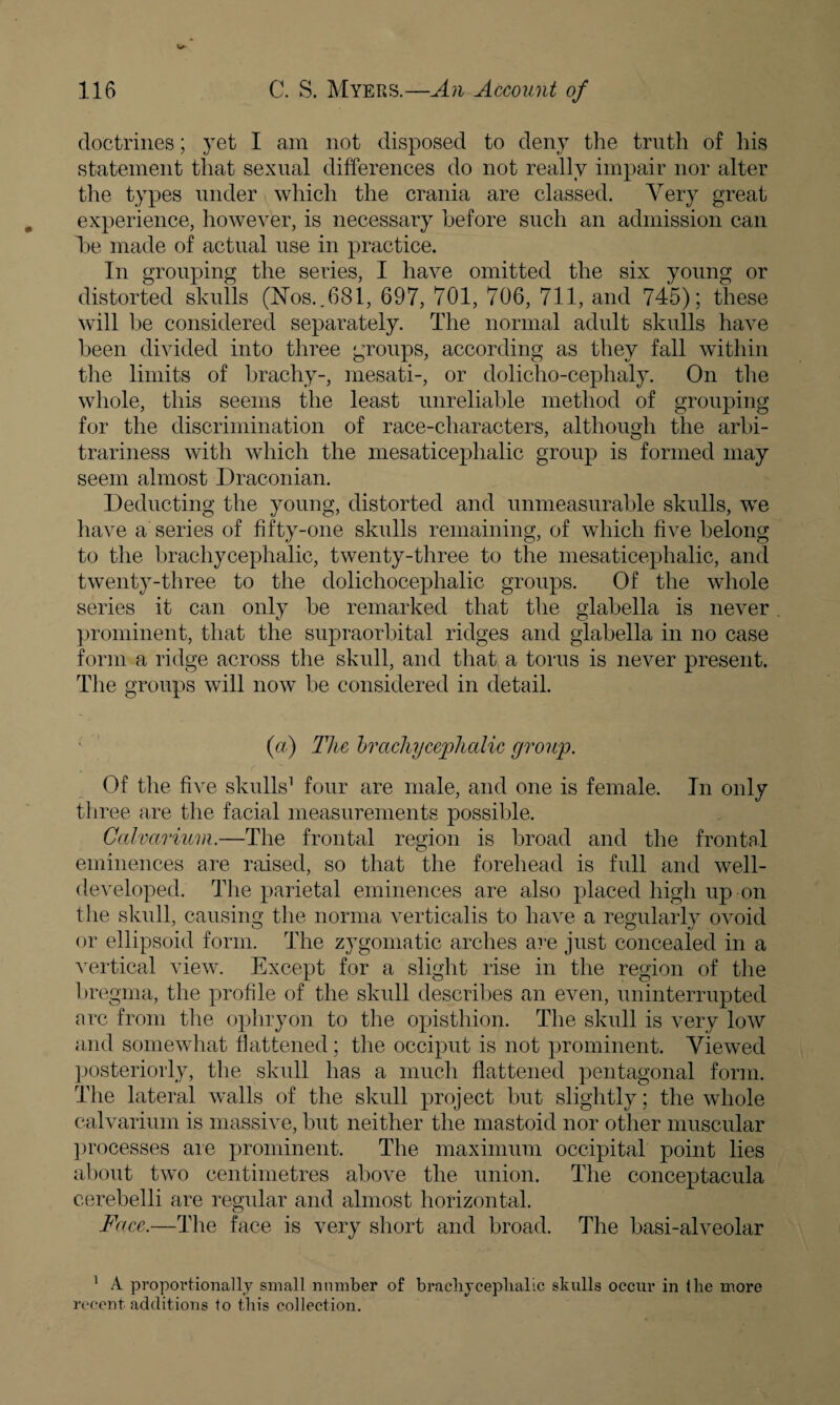 doctrines; yet I am not disposed to deny the truth of his statement that sexual differences do not really impair nor alter the types under which the crania are classed. Very great experience, however, is necessary before such an admission can he made of actual use in practice. In grouping the series, I have omitted the six young or distorted skulls (Nos..681, 697, 701, 706, 711, and 745); these will he considered separately. The normal adult skulls have been divided into three groups, according as they fall within the limits of brachy-, mesati-, or dolicho-cephaly. On the whole, this seems the least unreliable method of grouping for the discrimination of race-characters, although the arbi¬ trariness with which the mesaticeplialic group is formed may seem almost Draconian. Deducting the young, distorted and unmeasurable skulls, we have a series of fifty-one skulls remaining, of which five belong to the brachy cephalic, twenty-three to the mesaticephalic, and twenty-three to the dolichocephalic groups. Of the whole series it can only he remarked that the glabella is never prominent, that the supraorbital ridges and glabella in no case form a ridge across the skull, and that a torus is never present. The groups will now be considered in detail. (a) The brachy cephalic group. Of the five skulls1 four are male, and one is female. In only three are the facial measurements possible. Calvarium.—The frontal region is broad and the frontal eminences are raised, so that the forehead is full and well- developed. The parietal eminences are also placed high up on the skull, causing the norma verticalis to have a regularly ovoid or ellipsoid form. The zygomatic arches are just concealed in a vertical view. Except for a slight rise in the region of the bregma, the profile of the skull describes an even, uninterrupted arc from the ophryon to the opisthion. The skull is very low and somewhat flattened; the occiput is not prominent. Viewed posteriorly, the skull has a much flattened pentagonal form. The lateral walls of the skull project hut slightly; the whole calvarium is massive, hut neither the mastoid nor other muscular processes are prominent. The maximum occipital point lies about two centimetres above the union. The conceptacula cerebelli are regular and almost horizontal. Face.—The face is very short and broad. The basi-alveolar 1 A proportionally small number of brachyceplialic skulls occur in the more recent additions to this collection.