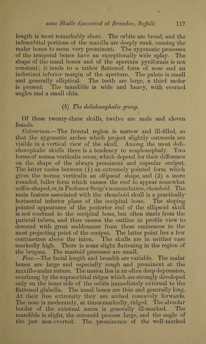 length is most remarkably short. The orbits are broad, and the infraorbital portions of the maxilla are deeply sunk, causing the malar bones to seem very prominent. The zygomatic processes of the temporal bones have an exceptionally wide splay. The shape of the nasal bones and of the apertura pyriformis is not constant; it tends to a rather flattened form of nose and an indistinct inferior margin of the aperture. The palate is small and generally elliptical. The teeth are large, a third molar is present. The mandible is wide and heavy, with everted angles and a small chin. (b) The dolichocephalic group. Of these twenty-three skulls, twelve are male and eleven female. Calvarium. — The frontal region is narrow and ill-filled, so that the zygomatic arches which project slightly outwards are visible in a vertical view of the skull. Among the most doli¬ chocephalic skulls there is a tendency to scaphocephaly. Two forms of norma verticalis occur, which depend for their difference on the shape of the always prominent and capsular occiput. The latter varies between (1) an extremely pointed form which gives the norma verticalis an ellipsoid shape, and (2) a more rounded, fuller form which causes the roof to appear somewhat coffin-shaped,or,in Professor Sergi’s nomenclature,rhomboid. The main feature associated with the rhomboid skull is a practically horizontal inferior plane of the occipital bone. The sloping pointed appearance of the posterior end of the ellipsoid skull is not confined to the occipital bone, but often starts from the parietal tubera, and thus causes the outline in profile view to descend with great suddenness from these eminences to the most projecting point of the occiput. The latter point lies a few centimetres above the inion. The skulls are in neither case markedly high. There is some slight flattening in the region of the bregma. The mastoid processes are small. Face.—The facial length and breadth are variable. The malar bones are large and especially rough and prominent at the maxillo-malar suture. The nasion lies in an often deep depression, overhung by the supraorbital ridges which are strongly developed only on the inner side of the orbits immediately external to the flattened glabella. The nasal bones are thin and generally long. At their free extremity they are arched concavely forwards. The nose is moderately, at times markedly, ridged. The alveolar border of the external nares is generally ill-marked. The mandible is slight, the coronoid process large, and the angle of the jaw non-everted. The prominence of the well-marked