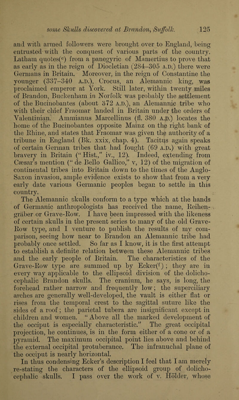 and with armed followers were brought over to England, being entrusted-with the conquest of various parts of the country. Latham quotes(e) from a panegyric of Mamertius to prove that as early as in the reign of Diocletian (284-305 a.d.) there were Germans in Britain. Moreover, in the reign of Constantine the younger (337-340 a.d.), Crocus, an Alemannic king, was proclaimed emperor at York. Still later, within twenty miles of Brandon, Buckenham in Norfolk was probably the settlement of the Bucinobantes (about 372 a.d.), an Alemannic tribe who with their chief Eraomar landed in Britain under the orders of Valentinian. Ammianus Marcellinus (fl. 380 a.d.) locates the home of the Bucinobantes opposite Mainz on the right bank of the Rhine, and states that Eraomar was given the authority of a tribune in England (Bk. xxix, chap. 4). Tacitus again speaks of certain German tribes that had fought (69 a.d.) with great bravery in Britain (“Hist.,” iv., 12). Indeed, extending from Cmsar’s mention (“ de Bello Gallico,” v, 12) of the migration of continental tribes into Britain down to the times of the Anglo- Saxon invasion, ample evidence exists to show that from a very early date various Germanic peoples began to settle in this country. The Alemannic skulls conform to a type which at the hands of Germanic anthropologists has received the name, Reihen- graberor Grave-Row. I have been impressed with the likeness of certain skulls in the present series to many of the old Grave- Row type, and I venture to publish the results of my com¬ parison, seeing how near to Brandon an Alemannic tribe had probably once settled. So far as I know, it is the first attempt to establish a definite relation between these Alemannic tribes and the early people of Britain. The characteristics of the Grave-Row type are summed up by Ecker(f) ; they are in every way applicable to the ellipsoid division of the dolicho¬ cephalic Brandon skulls. The cranium, he says, is long, the forehead rather narrow and frequently low; the superciliary arches are generally well-developed, the vault is either flat or rises from the temporal crest to the sagittal suture like the sides of a roof; the parietal tubera are insignificant except in children and women. “ Above all the marked development of the occiput is especially characteristic.” The great occipital projection, he continues, is in the form either of a cone or of a pyramid. The maximum occipital point lies above and behind the external occipital protuberance. The infranuchal plane of the occiput is nearly horizontal. In thus condensing Ecker’s description I feel that lam merely re-stating the characters of the ellipsoid group of dolicho¬ cephalic skulls. I pass over the work of v. Holder, whose