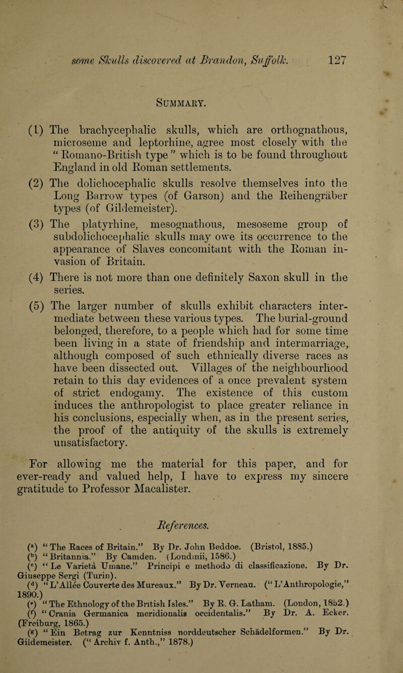Summary. (1) The brachycephalic skulls, which are orthognathous, microseme and leptorhine, agree most closely with the “ Romano-British type ” which is to be found throughout England in old Roman settlements. O (2) The dolichocephalic skulls resolve themselves info the Long Barrow types (of Garson) and the Reihengraber types (of Gildemeister). (3) The platyrhine, mesognathous, mesoseme group of subdolichocephalic skulls may owe its occurrence to the appearance of Slaves concomitant with the Roman in¬ vasion of Britain. (4) There is not more than one definitely Saxon skull in the series. (5) The larger number of skulls exhibit characters inter¬ mediate between these various types. The burial-ground belonged, therefore, to a people which had for some time been living in a state of friendship and intermarriage, although composed of such ethnically diverse races as have been dissected out. Villages of the neighbourhood retain to this day evidences of a once prevalent system of strict endogamy. The existence of this custom induces the anthropologist to place greater reliance in his conclusions, especially when, as in the present series, the proof of the antiquity of the skulls is extremely unsatisfactory. For allowing me the material for this paper, and for ever-readv and valued help, I have to express my sincere gratitude to Professor Macalister. References. (a) “The Races of Britain.” By Dr. John Beddoe. (Bristol, 1885.) (b) “Britannia.” By Camden. (Londinii, 1586.) (c) “ Le Variet.a Umane.” Principi e methodo di classificazione. By Dr. Giuseppe Sergi (Turin). (d) “L’Allee Couverte des Mureaux.” By Dr. Yerneau. (“L’Anthropologie,” 1890.) (e) “ The Ethnology of the British Isles.” By R. G. Latham. (London, 1852.) (f) “ Crania Germanica meridionalis occidentalis.” By Dr. A. Ecker. (Freiburg, 1865.) (e) “ Ein Betrag zur Kenntniss norddeutscher Schadelformen.” By Dr. Gildemeister. (“ Archiv f. Anth.,” 1878.)