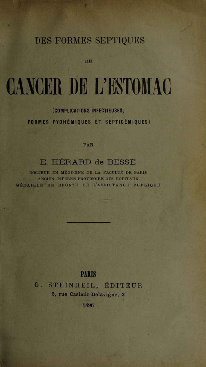 DU CANCER DE L’ESTOIAC (COMPLICATIONS INFECTIEUSES, FORMES PYOHÉMIQUES ET SEPTICÉMIQUES) PAR . E. HÉRARD de BESSE ■ DOCTEUR EN MÉDECINE DE LA FACULTÉ DE PARIS ANCIEN INTERNE PROVISOIRE DES HOPITAUX MÉDAILLE DE BRONZE DE L’ASSISTANCE PUBLIQUE H? ’. • PARIS G. STEINHEIL, ÉDITEUR 2, rue Casimir-Delavigne, 2 1896