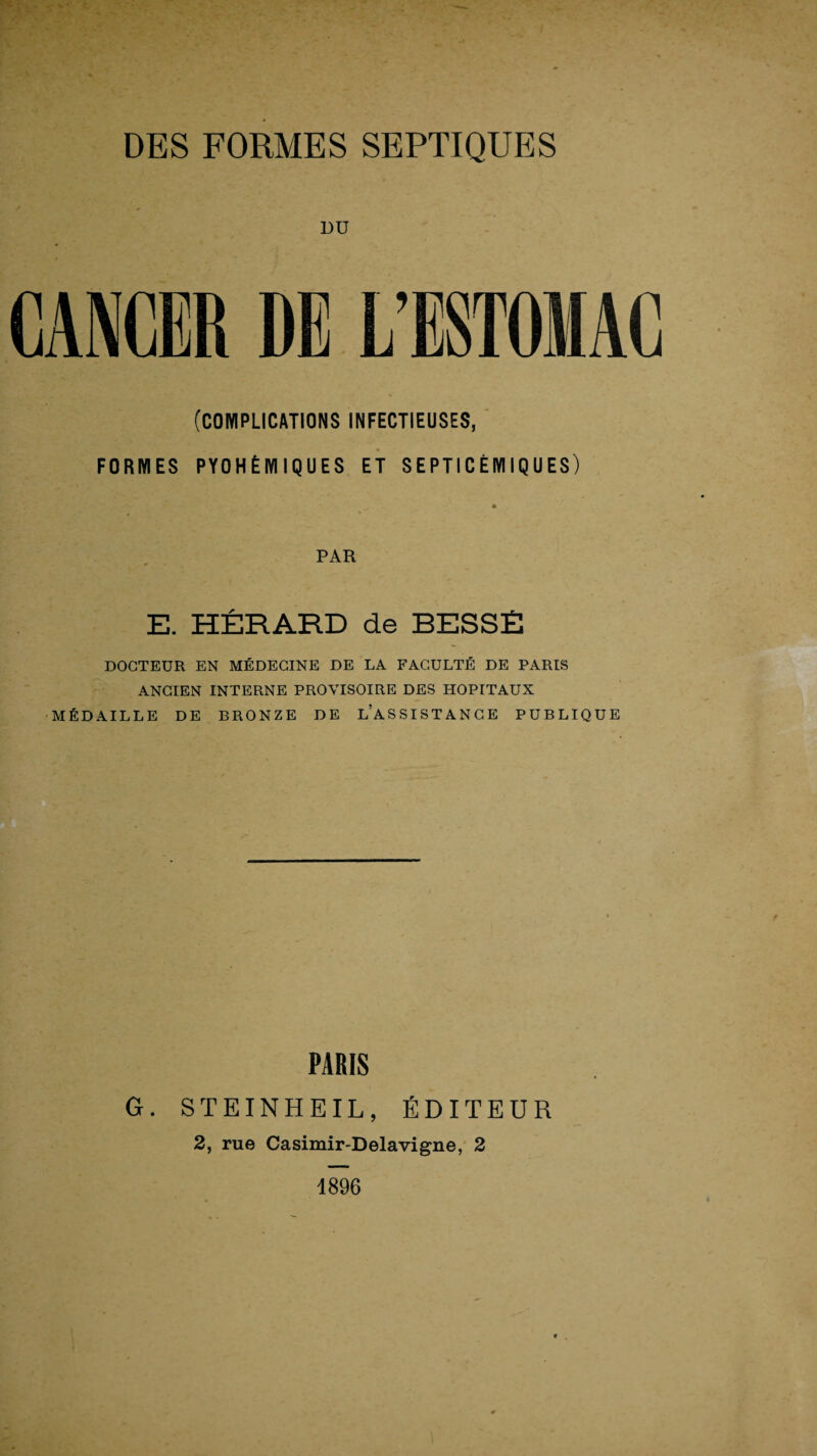 DU CANCER DE L’ESTOMAC (COMPLICATIONS INFECTIEUSES, FORMES PYOHÉMIQUES ET SEPTICÉMIQUES) * PAR E. HÉRARD de BESSÉ DOCTEUR EN MÉDECINE DE LA FACULTÉ DE PARIS ANCIEN INTERNE PROVISOIRE DES HOPITAUX MÉDAILLE DE BRONZE DE L’ASSISTANCE PUBLIQUE PARIS G. STEINHEIL, ÉDITEUR 2, rue Casimir-Delavigne, 2 1896
