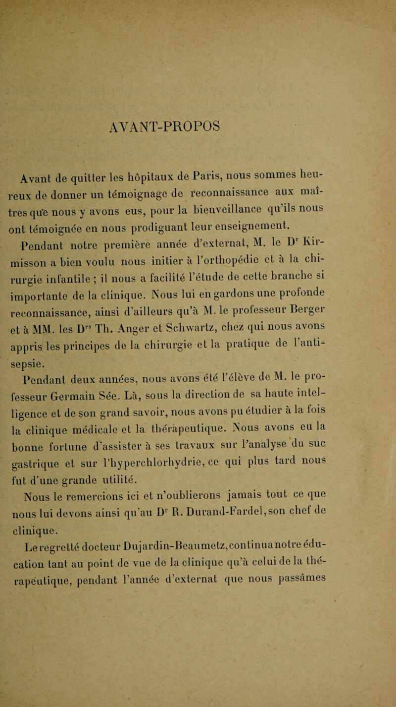 AVANT-PROPOS Avant de quitter les hôpitaux de Paris, nous sommes heu¬ reux de donner un témoignage de reconnaissance aux maî¬ tres que nous y avons eus, pour la bienveillance qu ils nous ont témoignée en nous prodiguant leur enseignement. Pendant notre première misson a bien voulu nous année d'externat, M. le Dl Kit'¬ initier à l’orthopédie et à la chi¬ rurgie infantile ; il nous a facilité l’étude de celte branche si importante de la clinique. Nous lui en gardons une piofonde reconnaissance, ainsi d’ailleurs qu’à M. le professeur Bergei et à MM. les Ds Th. Anger et Schwartz, chez qui nous avons appris les principes de la chirurgie et la pratique de 1 anti¬ sepsie. Pendant deux années, nous avons été l’élève de M. le pro¬ fesseur Germain Sée. Là, sous la direction de sa haute intel¬ ligence et de son grand savoir, nous avons pu étudier à la fois la clinique médicale et la thérapeutique. Nous avons eu la bonne fortune d’assister à ses travaux sur Panalyse du suc gastrique et sur l’hyperchlorhydrie, ce qui plus tard nous fut d’une grande utilité. Nous le remercions ici et n’oublierons jamais tout ce que nous lui devons ainsi qu’au D1 R. Durand-hardel, son chef de clinique. Le regretté docteur Dujardin-Beaumetz,continuanotre édu¬ cation tant au point de vue de la clinique qu’à celui de la thé¬ rapeutique, pendant l’année d’externat que nous passâmes