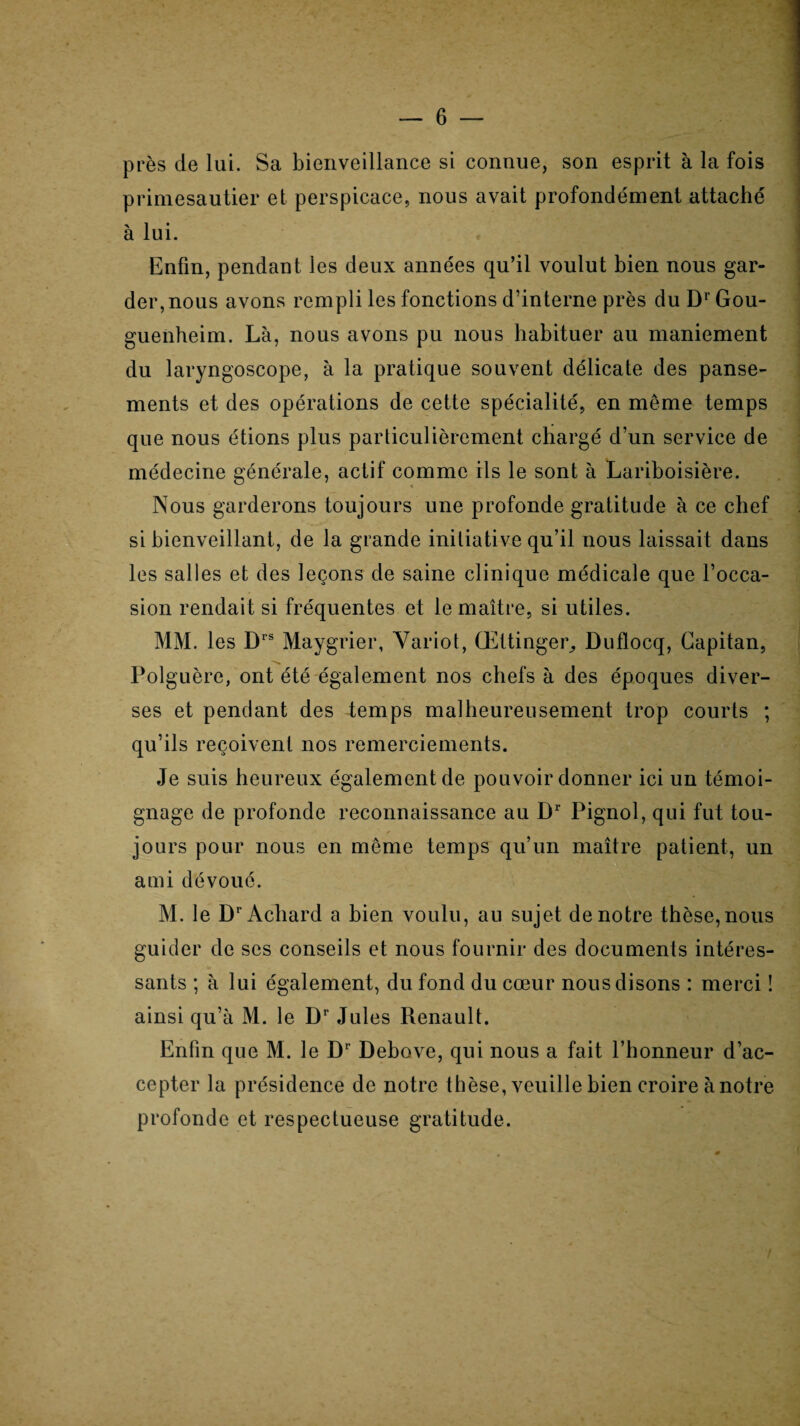 près de lui. Sa bienveillance si connue, son esprit à la fois primesautier et perspicace, nous avait profondément attaché à lui. Enfin, pendant les deux années qu’il voulut bien nous gar¬ der, nous avons rempli les fonctions d’interne près du DrGou- guenheim. Là, nous avons pu nous habituer au maniement du laryngoscope, à la pratique souvent délicate des panse¬ ments et des opérations de cette spécialité, en même temps que nous étions plus particulièrement chargé d’un service de médecine générale, actif comme ils le sont à Lariboisière. Nous garderons toujours une profonde gratitude à ce chef si bienveillant, de la grande initiative qu’il nous laissait dans les salles et des leçons de saine clinique médicale que l’occa¬ sion rendait si fréquentes et le maître, si utiles. MM. les Drs Maygrier, Variot, Œttinger, Duflocq, Gapitan, Polguère, ont été également nos chefs à des époques diver¬ ses et pendant des temps malheureusement trop courts ; qu’ils reçoivent nos remerciements. Je suis heureux également de pouvoir donner ici un témoi¬ gnage de profonde reconnaissance au Dr Pignol, qui fut tou¬ jours pour nous en même temps qu’un maître patient, un ami dévoué. M. le DrAchard a bien voulu, au sujet de notre thèse, nous guider de scs conseils et nous fournir des documents intéres¬ sants ; à lui également, du fond du cœur nous disons : merci ! ainsi qu’à M. le Dr Jules Renault. Enfin que M. le Dr Debove, qui nous a fait l’honneur d’ac¬ cepter la présidence de notre thèse, veuille bien croire ànotre profonde et respectueuse gratitude.