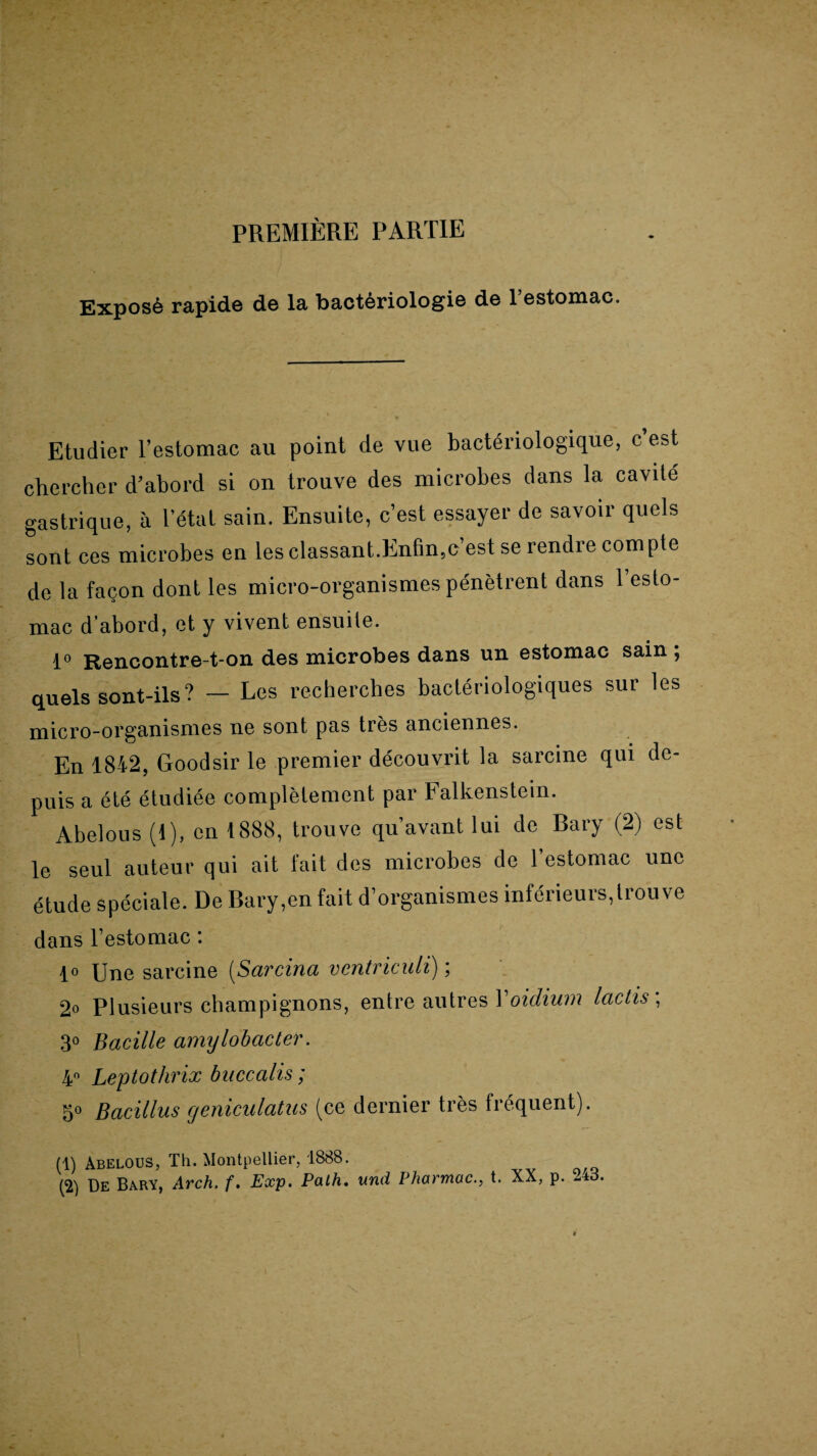PREMIÈRE PARTIE Exposé rapide de la bactériologie de l’estomac. Etudier l’estomac au point de vue bactériologique, c’est chercher d’abord si on trouve des microbes dans la cavité gastrique, à l’état sain. Ensuite, c’est essayer de savoir quels sont ces microbes en les classant.Enfin,c’est se rendre compte de la façon dont les micro-organismes pénètrent dans l’esto¬ mac d’abord, et y vivent ensuite. 1° Rencontre-t-on des microbes dans un estomac sain ; quels sont-ils ? — Les recherches bactériologiques sur les micro-organismes ne sont pas très anciennes. En 1842, Goodsir le premier découvrit la sarcine qui de¬ puis a été étudiée complètement par Falkenstem. Abelous (1), en 1888, trouve qu’avant lui de Bary (2) est le seul auteur qui ait fait des microbes de l’estomac une dans l’estomac : 1° Une sarcine (Sarcina ventriculi) ; 2o Plusieurs champignons, entre autres Yoidium lactis\ 3° Bacille amylobacter. 4° Leptothrix buccalis ; 50 Bacillus geniculatus (ce dernier très fréquent). (1) Abelous, Th. Montpellier, 1888.