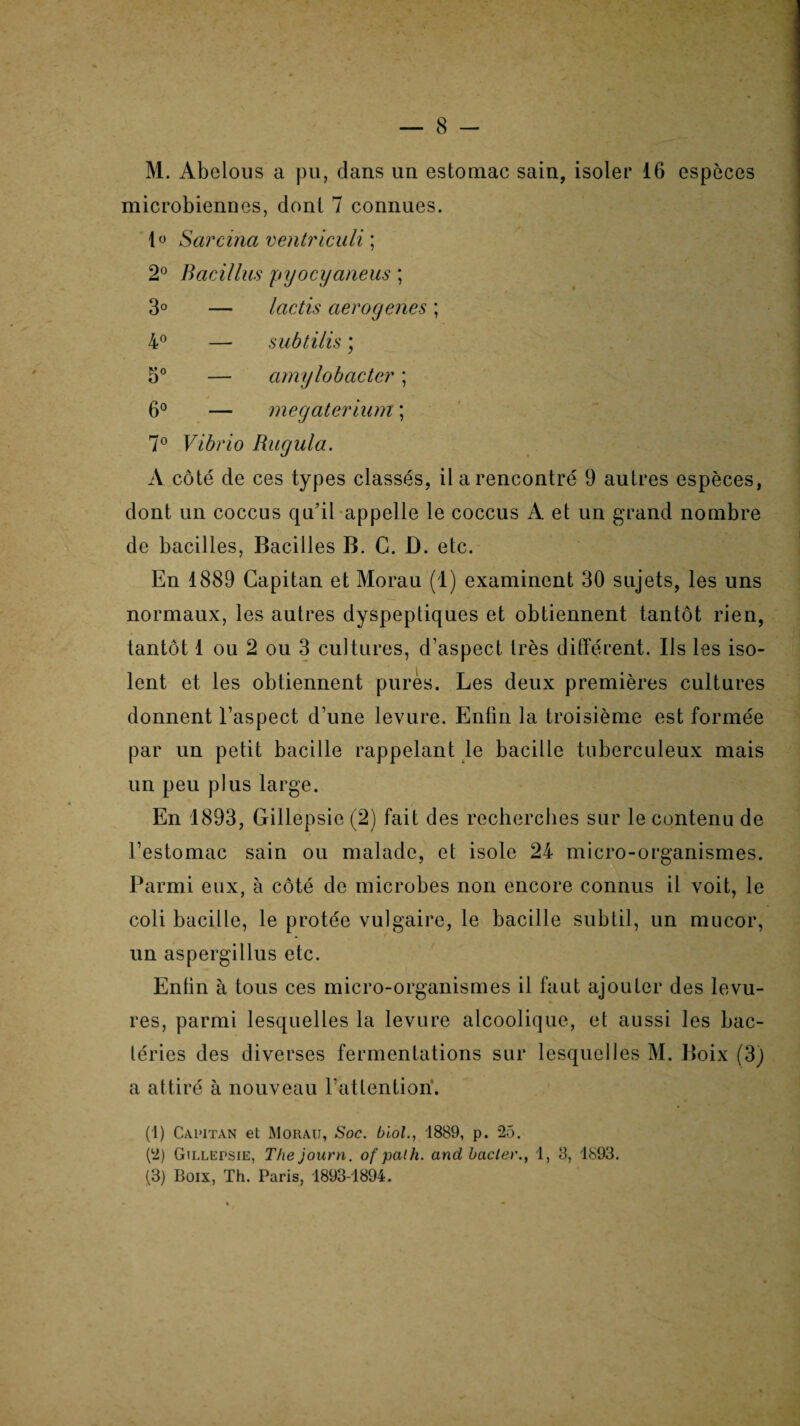 M. Abelous a pu, dans un estomac sain, isoler 16 espèces microbiennes, dont 7 connues. 1° Sarcina ventriculi ; 2° Bacillus pyocyaneus ; 3° — lactis aerogenes ; 4° — subtilis ; 5° — amylobacter ; 6° — megaterium ; 7° Vibrio Rugula. A côté de ces types classés, il a rencontré 9 autres espèces, dont un coccus qu’il appelle le coccus A et un grand nombre de bacilles, Bacilles B. C. D. etc. En 1889 Capitan et Morau (1) examinent 30 sujets, les uns normaux, les autres dyspeptiques et obtiennent tantôt rien, tantôt 1 ou 2 ou 3 cultures, d’aspect très différent. Ils les iso¬ lent et les obtiennent pures. Les deux premières cultures donnent l’aspect d’une levure. Enfin la troisième est formée par un petit bacille rappelant le bacille tuberculeux mais un peu plus large. En 1893, Gillepsie (2) fait des recherches sur le contenu de l’estomac sain ou malade, et isole 24 micro-organismes. Parmi eux, à côté de microbes non encore connus il voit, le coli bacille, le protée vulgaire, le bacille subtil, un mucor, un aspergillus etc. Enfin à tous ces micro-organismes il faut ajouter des levu¬ res, parmi lesquelles la levure alcoolique, et aussi les bac¬ téries des diverses fermentations sur lesquelles M. Boix (3) a attiré à nouveau l’attention. (1) Capitan et Morau, Soc. biol., 1889, p. 25. (2) Gillupsie, The journ. of path. and bâcler., 1, 3, 1893. (3) Boix, Th. Paris, 1893-1894.