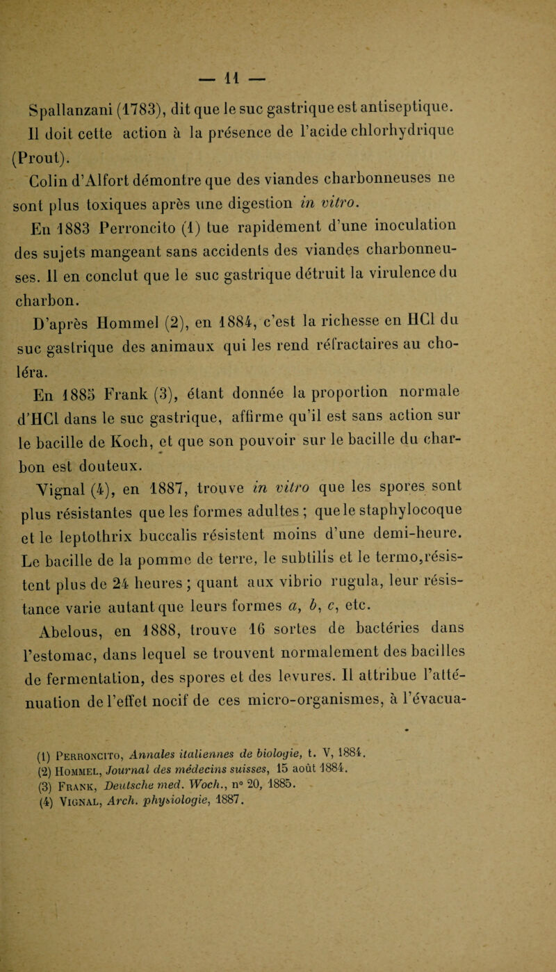 Spallanzani (1783), dit que le suc gastrique est antiseptique. 11 doit cette action à la présence de l’acide chlorhydrique (Prout). Colin d’Alfort démontre que des viandes charbonneuses ne sont plus toxiques après une digestion in vitro. En 1883 Perroncito (1) tue rapidement d’une inoculation des sujets mangeant sans accidents des viandes charbonneu¬ ses. 11 en conclut que le suc gastrique détruit la virulence du charbon. D’après Hommel (2), en 1884, c’est la richesse en I1C1 du suc gastrique des animaux qui les rend réfractaires au cho¬ léra. En 1885 Frank (3), étant donnée la proportion normale d’HCl dans le suc gastrique, affirme qu’il est sans action sur le bacille de Koch, et que son pouvoir sur le bacille du char- 4F bon est douteux. Vignal (4), en 1887, trouve in vitro que les spores sont plus résistantes que les formes adultes ; que le staphylocoque et le leptothrix buccalis résistent moins d’une demi-heure. Le bacille de la pomme de terre, le subtilis et le termo,résis¬ tent plus de 24 heures ; quant aux vibrio rugula, leur résis¬ tance varie autant que leurs formes a, b, c, etc. Abelous, en 1888, trouve 16 sortes de bactéries dans l’estomac, dans lequel se trouvent normalement des bacilles de fermentation, des spores et des levures. Il attribue l’atté¬ nuation de l’effet nocif de ces micro-organismes, à l’évacua- • (1) Perroncito, Annales italiennes de biologie, t. V, 1884. (2) Hommel, Journal des médecins suisses, 15 août 1884. (3) Frank, Deutsche med. Woch., n° 20, 1885. (4) Vignal, Arch. phijsiologie, 1887.