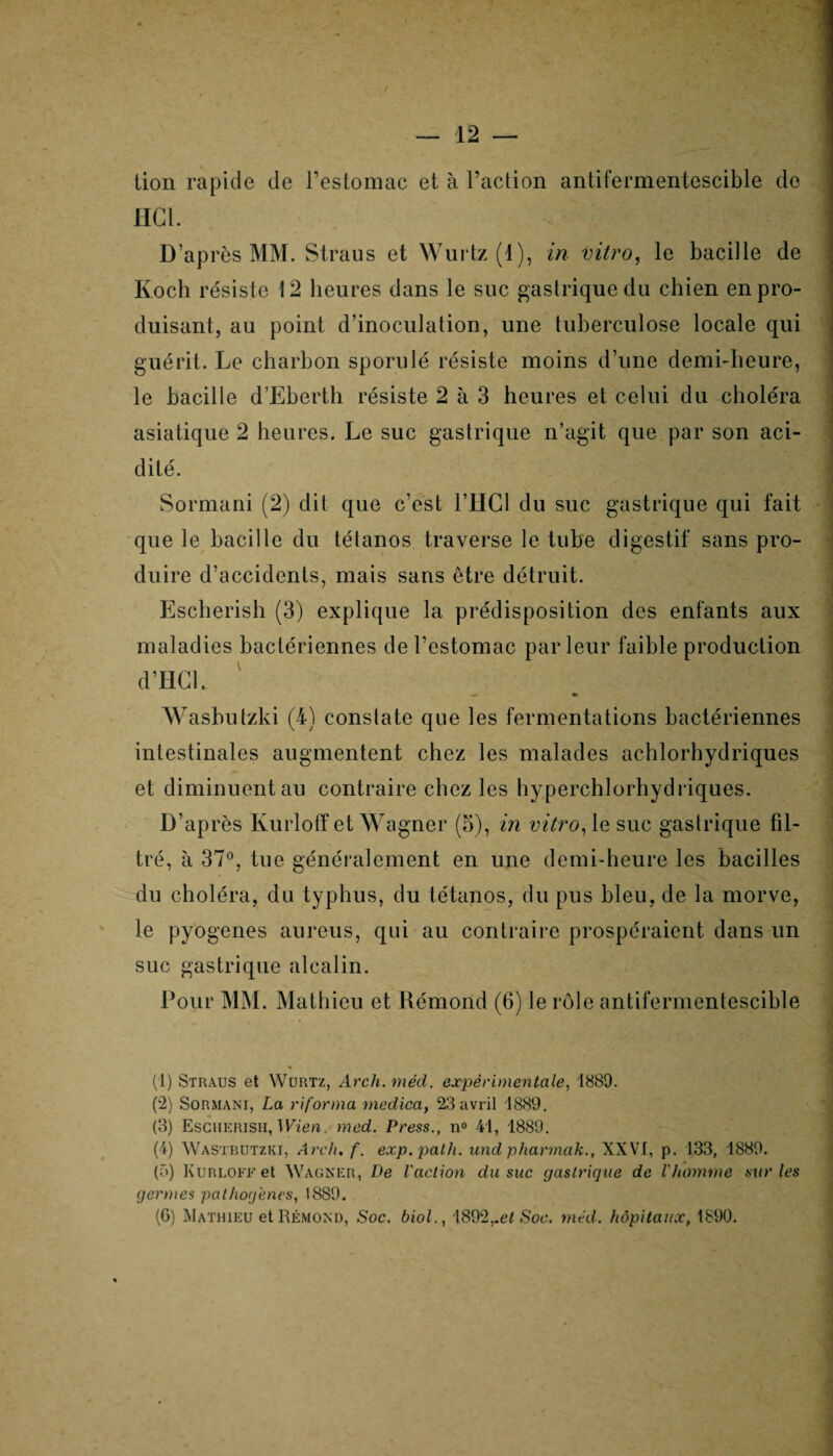 lion rapide de l’estomac et à l’action antifermentescible de HCl. D’après MM. Straus et Wurtz (1), in vitro, le bacille de Koch résiste 12 heures dans le suc gastrique du chien en pro¬ duisant, au point d’inoculation, une tuberculose locale qui guérit. Le charbon sporulé résiste moins d’une demi-heure, le bacille d’Eberth résiste 2 à 3 heures et celui du choléra asiatique 2 heures. Le suc gastrique n’agit que par son aci¬ dité. | Sormani (2) dit que c’est l’HGl du suc gastrique qui fait que le bacille du tétanos traverse le tube digestif sans pro¬ duire d’accidents, mais sans être détruit. Escherish (3) explique la prédisposition des enfants aux maladies bactériennes de l’estomac parleur faible production d’HCl. J Wasbutzki (4) constate que les fermentations bactériennes intestinales augmentent chez les malades achlorhydriques et diminuent au contraire chez les hyperchlorhydriques. D’après Kurloff et Wagner (5), in vitro, le suc gastrique fil¬ tré, à 37°, tue généralement en une demi-heure les bacilles du choléra, du typhus, du tétanos, du pus bleu, de la morve, le pyogenes aureus, qui au contraire prospéraient dans un suc gastrique alcalin. Pour MM. Mathieu et Rémond (6) le rôle antifermentescible (1) Straus et Wurtz, Arch.mèd. expérimentale, 1889. (2) Sormani, La riforma medica, 23 avril 1889. (3) Escherish, Wien. med. Press., n° 41, 1889. (4) Wastbutzki, Ardu f. exp.path. und pharmak., XXVI, p. 133, 1889. (5) Kurloff et Wagner, De l'action du suc gastrique de l'homme sur les germes pathogènes, 1889. (6) Mathieu et Rémond, Soc. biol., 1892,.e/ Soc. med. hôpitaux, 1890.