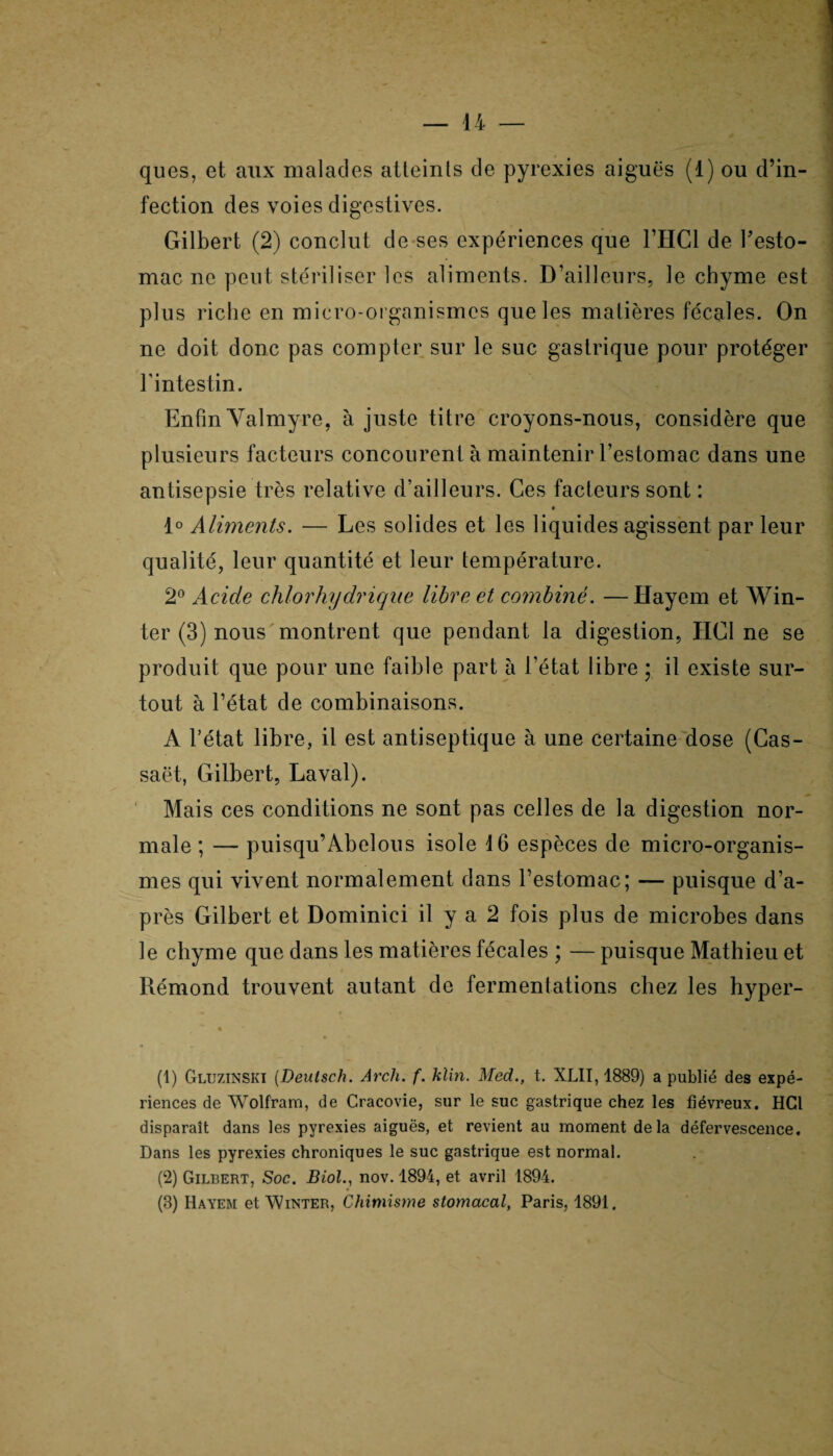 ques, et aux malades atteints de pyrexies aiguës (1) ou d’in¬ fection des voies digestives. Gilbert (2) conclut de ses expériences que l’HCl de l’esto¬ mac ne peut stériliser les aliments. D’ailleurs, le chyme est plus riche en micro-organismes que les matières fécales. On ne doit donc pas compter sur le suc gastrique pour protéger l'intestin. Enfin Yalmyre, à juste titre croyons-nous, considère que plusieurs facteurs concourent à maintenir l’estomac dans une antisepsie très relative d’ailleurs. Ces facteurs sont : 1° Aliments. — Les solides et les liquides agissent par leur qualité, leur quantité et leur température. 2° Acide chlorhydrique libre et combiné. —Hayem et Win- ter (3) nous montrent que pendant la digestion, HCl ne se produit que pour une faible part à l’état libre ; il existe sur¬ tout à l’état de combinaisons. A l’état libre, il est antiseptique à une certaine dose (Cas- saët, Gilbert, Laval). Mais ces conditions ne sont pas celles de la digestion nor¬ male ; — puisqu’Abelous isole 16 espèces de micro-organis¬ mes qui vivent normalement dans l’estomac; — puisque d’a¬ près Gilbert et Dominici il y a 2 fois plus de microbes dans le chyme que dans les matières fécales ; — puisque Mathieu et Rémond trouvent autant de fermentations chez les hyper- % (1) GluzinsKI (Deutsch. Arcli. f. klin. Med., t. XL11,1889) a publié des expé¬ riences de Wolfram, de Cracovie, sur le suc gastrique chez les fiévreux. HCl disparaît dans les pyrexies aiguës, et revient au moment delà défervescence. Dans les pyrexies chroniques le suc gastrique est normal. (2) Gilbert, Soc. Biol., nov. 1894, et avril 1894. (3) Hayem et Winter, Chimisme stomacal, Paris, 1891.