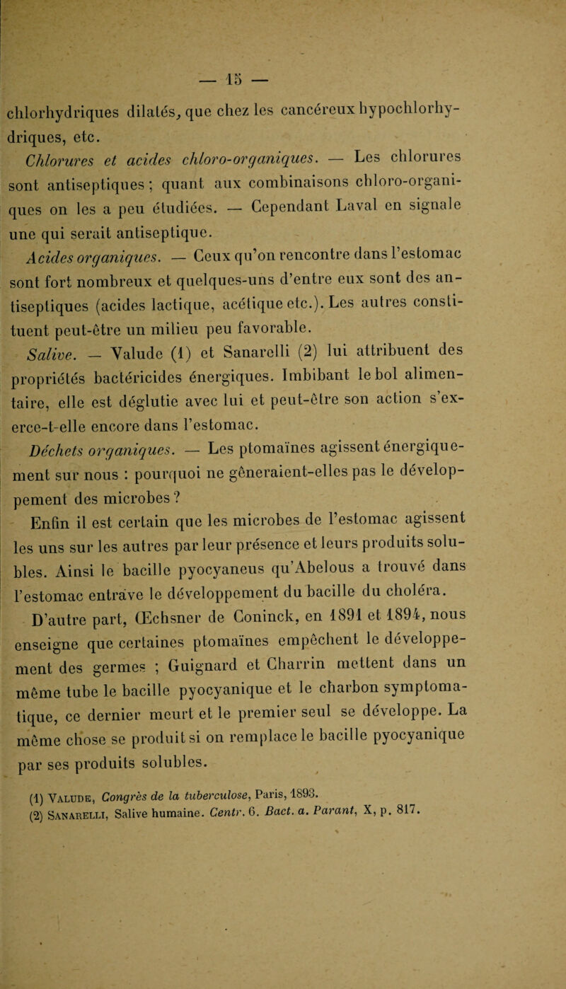 — 15 — chlorhydriques dilatés^ que chez les cancéreux hypochlorhy driques, etc. Chlorures et acides cliloro-organiques. — Les chlorures sont antiseptiques ; quant aux combinaisons chloro-organi- ques on les a peu étudiées. — Cependant Laval en signale une qui serait antiseptique. Acides organiques. — Ceux qu’on rencontre dans 1 estomac sont fort nombreux et quelques-uns d’entre eux sont des an¬ tiseptiques (acides lactique, acétique etc.). Les autres consti¬ tuent peut-être un milieu peu favorable. Salive. - Valude (1) et Sanarelli (2) lui attribuent des propriétés bactéricides énergiques. Imbibant le bol alimen¬ taire, elle est déglutie avec lui et peut-être son action s ex¬ erce-t-elle encore dans l’estomac. Déchets organiques. — Les ptomaïnes agissent énergique¬ ment sur nous : pourquoi ne gêneraient-elles pas le dévelop¬ pement des microbes ? Enfin il est certain que les microbes de l’estomac agissent les uns sur les autres par leur présence et leurs produits solu¬ bles. Ainsi le bacille pyocyaneus qu’Abelous a trouvé dans l’estomac entrave le développement du bacille du choléra. D’autre part, (Echsner de Coninck, en 1891 et 1894, nous enseigne que certaines ptomaïnes empêchent le développe¬ ment des germes \ Guignard et Charrin mettent dans un même tube le bacille pyocyanique et le charbon symptoma¬ tique, ce dernier meurt et le premier seul se développe. La même chose se produit si on remplace le bacille pyocyanique par ses produits solubles. (1) Yalude, Congrès de la tuberculose, Paris, 1893.