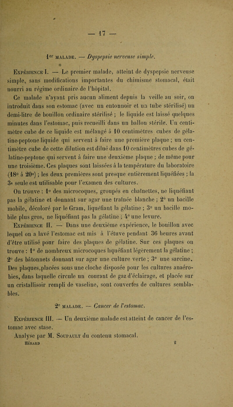 * 1er malade. — Dyspepsie nerveuse simple. Expérience I. — Le premier malade, atteint de dyspepsie nerveuse simple, sans modifications importantes du chimisme stomacal, était nourri au régime ordinaire de l’hôpital. Ce malade n’ayant pris aucun aliment depuis la veille au soir, on introduit dans son estomac (avec un entonnoir et un tube stérilisé) un demi-litre de bouillon ordinaire stérilisé ; le liquide est laissé quelques minutes dans l’estomac, puis recueilli dans un ballon stérile. Un centi¬ mètre cube de ce liquide est mélangé à 10 centimètres cubes de gela- tine-peptone liquide qui servent à faire une première plaque ; un cen¬ timètre cube de cette dilution est dilué dans 10 centimètres cubes de gé- latine-peptone qui servent à faire une deuxième plaque ; de même pour une troisième. Ces plaques sont laissées à la température du laboratoire (18° à 20°) ; les deux premières sont presque entièrement liquéfiées ; la 3e seule est utilisable pour l’examen des cultures. On trouve : 1° des microcoques, groupés en chaînettes, ne liquéfiant pas la gélatine et donnant sur agar une traînée blanche ; 2° un bacille mobile, décoloré par le Gram, liquéfiant la gélatine ; 3° un bacille mo¬ bile plus gros, ne liquéfiant pas la gélatine ; 4° une levure. Expérience II. — Dans une deuxième expérience, le bouillon avec lequel on a lavé l’estomac est mis à l’étuve pendant 36 heures avant d’être utilisé pour faire des plaques de gélatine. Sur ces plaques on trouve : 1° de nombreux microcoques liquéfiant légèrement la gélatine ; 2° des bâtonnets donnant sur agar une culture verte ; 3° une sarcine. Des plaques,placées sous une cloche disposée pour les cultures anaéro¬ bies, dans laquelle circule un courant de gaz d’éclairage, et placée sur un cristallisoir rempli de vaseline, sont couvertes de cultures sembla¬ bles. 2e malade. — Cancer de Vestomac. Expérience III. —- Un deuxième malade est atteint de cancer de l’es¬ tomac avec stase. Analyse par M. Soupault du contenu stomacal. Hérard 2