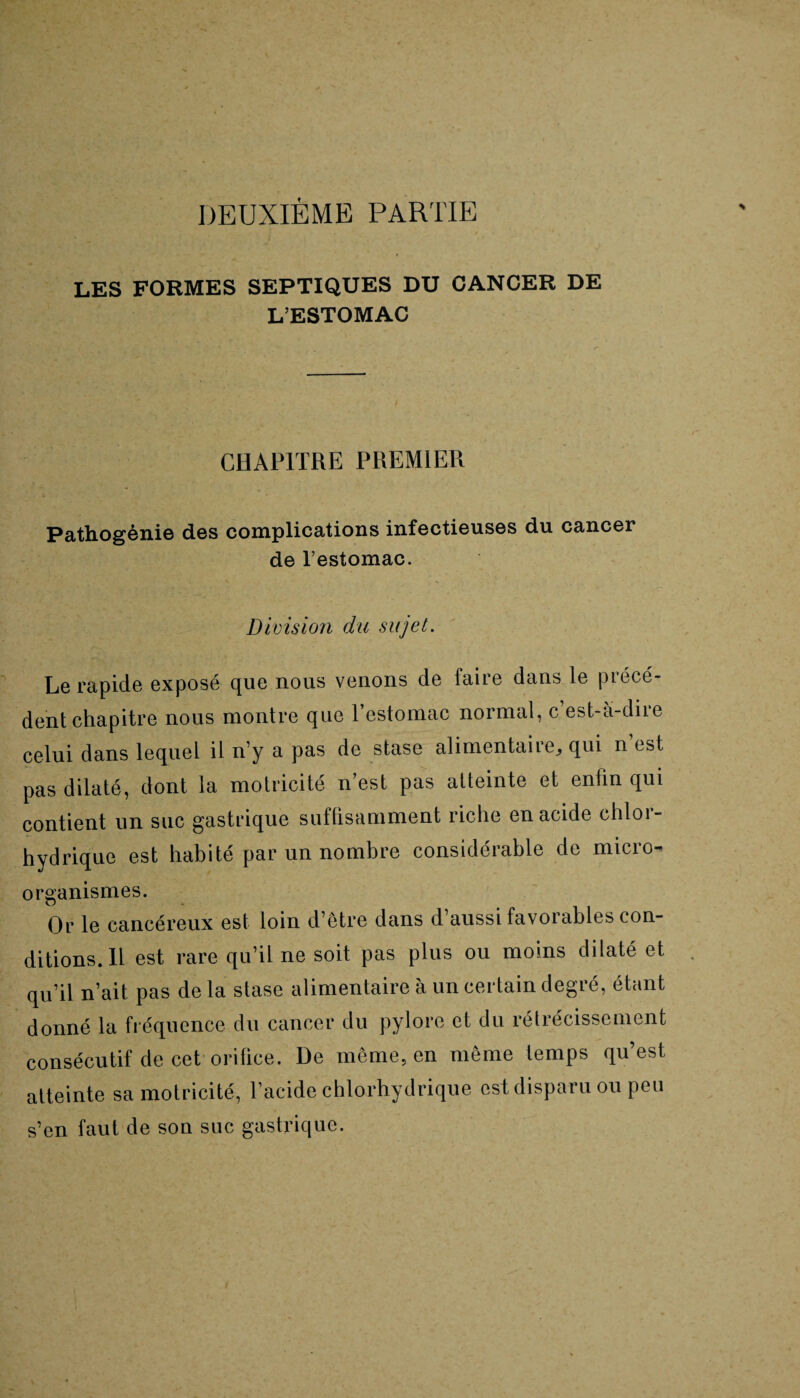 DEUXIÈME PARTIE LES FORMES SEPTIQUES DU CANCER DE L’ESTOMAC CHAPITRE PREMIER Pathogènie des complications infectieuses du cancer de l’estomac. Division du sujet. Le rapide exposé cpie nous venons de faite dans le piécé- dent chapitre nous montre que l’estomac normal, c est-a-dire celui dans lequel il n’y a pas de stase alimentaire^ qui n est pas dilaté, dont la motricité n’est pas atteinte et enfin qui contient un suc gastrique suffisamment riche en acide chlor¬ hydrique est habité par un nombre considérable de micro¬ organismes. Or le cancéreux est loin d’être dans d’aussi favorables con¬ ditions. Il est rare qu’il ne soit pas plus ou moins dilaté et qu’il n’ait pas de la stase alimentaire à un certain degré, étant donné la fréquence du cancer du pylore et du rétrécissement consécutif de cet orifice. De même, en même temps qu’est atteinte sa motricité, l’acide chlorhydrique est disparu ou peu s’en faut de son suc gastrique.