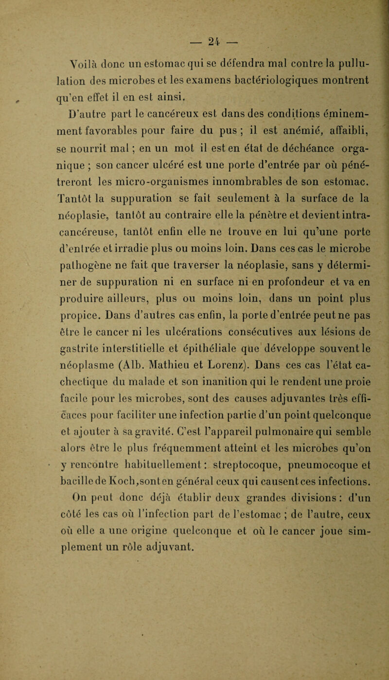 Voilà donc un estomac qui se défendra mal contre la pullu¬ lation des microbes et les examens bactériologiques montrent qu’en effet il en est ainsi. D’autre part le cancéreux est dans des conditions éminem¬ ment favorables pour faire du pus ; il est anémié, affaibli, se nourrit mal ; en un mot il est en état de déchéance orga¬ nique ; son cancer ulcéré est une porte d’entrée par où péné¬ treront les micro-organismes innombrables de son estomac. Tantôt la suppuration se fait seulement à la surface de la néoplasie, tantôt au contraire elle la pénètre et devient intra- cancéreuse, tantôt enfin elle ne trouve en lui qu’une porte d’entrée et irradie plus ou moins loin. Dans ces cas le microbe pathogène ne fait que traverser la néoplasie, sans y détermi¬ ner de suppuration ni en surface ni en profondeur et va en produire ailleurs, plus ou moins loin, dans un point plus propice. Dans d’autres cas enfin, la porte d’entrée peut ne pas être le cancer ni les ulcérations consécutives aux lésions de gastrite interstitielle et épithéliale que développe souvent le néoplasme (Àlb. Mathieu et Lorenz). Dans ces cas l’état ca¬ chectique du malade et son inanition qui le rendent une proie facile pour les microbes, sont des causes adjuvantes très effi¬ caces pour faciliter une infection partie d’un point quelconque et ajouter à sa gravité. C’est l’appareil pulmonaire qui semble alors être le plus fréquemment atteint et les microbes qu’on y rencontre habituellement: streptocoque, pneumocoque et bacille de Koch,sonten général ceux qui causent ces infections. On peut donc déjà établir deux grandes divisions : d’un côté les cas où l’infection part de l’estomac ; de l’autre, ceux où elle a une origine quelconque et où le cancer joue sim¬ plement un rôle adjuvant.