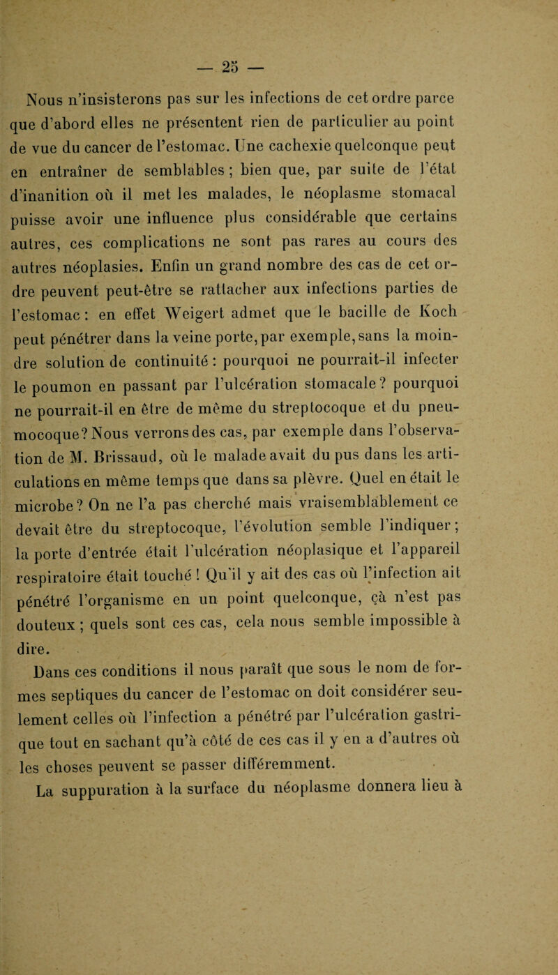 Nous n’insisterons pas sur les infections de cet ordre parce que d’abord elles ne présentent rien de particulier au point de vue du cancer de l’estomac. Une cachexie quelconque peut en entraîner de semblables; bien que, par suite de l’état d’inanition où il met les malades, le néoplasme stomacal puisse avoir une influence plus considérable que certains autres, ces complications ne sont pas rares au cours des autres néoplasies. Enfin un grand nombre des cas de cet or¬ dre peuvent peut-être se rattacher aux infections parties de l’estomac: en effet Weigert admet que le bacille de Koch peut pénétrer dans la veine porte, par exemple, sans la moin¬ dre solution de continuité : pourquoi ne pourrait-il infecter le poumon en passant par l’ulcération stomacale? pourquoi ne pourrait-il en être de même du streptocoque et du pneu¬ mocoque? Nous verrons des cas, par exemple dans l’observa¬ tion de M. Brissaud, où le malade avait du pus dans les arti¬ culations en même temps que dans sa plèvre. Quel en était le microbe? On ne l’a pas cherché mais vraisemblablement ce devait être du streptocoque, l’évolution semble l’indiquer; la porte d’entrée était l’ulcération néoplasique et l’appareil respiratoire était touché ! Qu'il y ait des cas où l’infection ait pénétré l’organisme en un point quelconque, ça n est pas douteux ; quels sont ces cas, cela nous semble impossible à dire. Dans ces conditions il nous paraît que sous le nom de for¬ mes septiques du cancer de l’estomac on doit considérer seu¬ lement celles où l’infection a pénétré par l’ulcération gastri¬ que tout en sachant qu’à côté de ces cas il y en a d’autres où les choses peuvent se passer différemment. La suppuration à la surface du néoplasme donnera lieu à