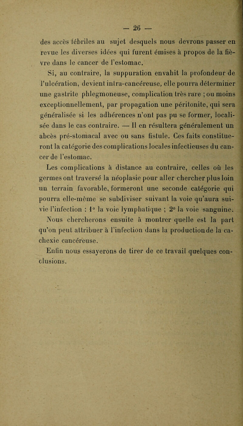 des accès fébriles au sujet desquels nous devrons passer en revue les diverses idées qui lurent émises à propos de la fiè¬ vre dans le cancer de l’estomac. Si, au contraire, la suppuration envahit la profondeur de l’ulcération, devient inlra-cancéreuse, elle pourra déterminer une gastrite phlegmoneuse, complication très rare ; ou moins exceptionnellement, par propagation une péritonite, qui sera généralisée si les adhérences n’ont pas pu se former, locali¬ sée dans le cas contraire. — Il en résultera généralement un abcès pré-stomacal avec ou sans fistule. Ces faits constitue¬ ront la catégorie des complications locales infectieuses du can¬ cer de l’estomac. Les complications à distance au contraire, celles où les germes ont traversé la néoplasie pour aller chercher plus loin un terrain favorable, formeront une seconde catégorie qui pourra elle-même se subdiviser suivant la voie qu’aura sui¬ vie l’infection : 1° la voie lymphatique ; 2° la voie sanguine. Nous chercherons ensuite à montrer quelle est la part qu’on peut attribuer à l’infection dans la production de la ca¬ chexie cancéreuse. Enfin nous essayerons de tirer de ce travail quelques con¬ clusions.