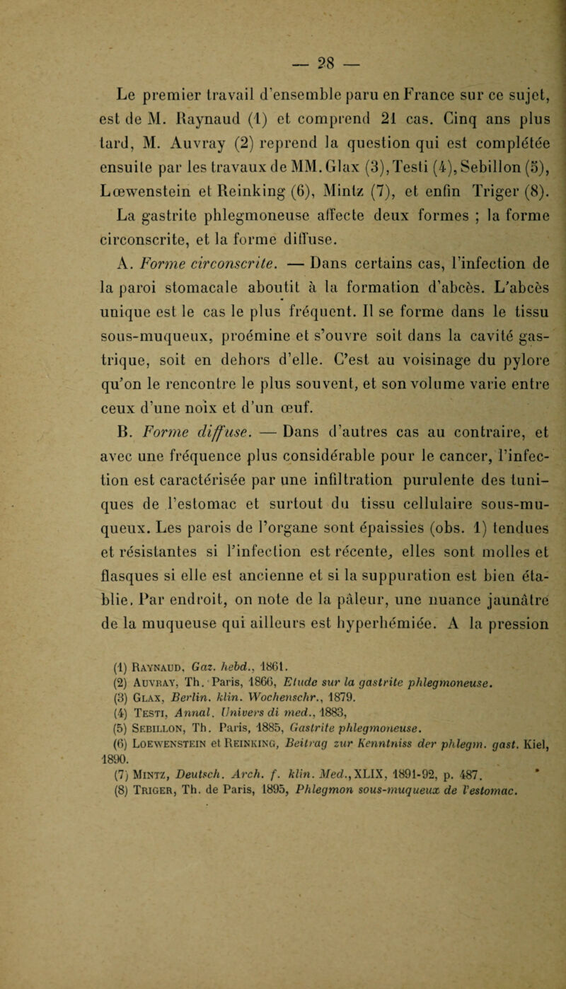Le premier travail d’ensemble paru en France sur ce sujet, est de M. Raynaud (1) et comprend 21 cas. Cinq ans plus lard, M. Auvray (2) reprend la question qui est complétée ensuile par les travaux deMM.Glax (3),Testi (4), Sebillon (5), Lœwenstein et Reinking (6), Mintz (7), et enfin Triger (8). La gastrite phlegmoneuse affecte deux formes ; la forme circonscrite, et la forme diffuse. A. Forme circonscrite. — Dans certains cas, l’infection de la paroi stomacale aboutit à la formation d’abcès. L'abcès unique est le cas le plus fréquent. Il se forme dans le tissu sous-muqueux, proémine et s’ouvre soit dans la cavité gas¬ trique, soit en dehors d’elle. C’est au voisinage du pylore qu’on le rencontre le plus souvent, et son volume varie entre ceux d’une noix et d’un œuf. B. Forme diffuse. — Dans d’autres cas au contraire, et avec une fréquence plus considérable pour le cancer, l’infec¬ tion est caractérisée par une infiltration purulente des tuni¬ ques de l’estomac et surtout du tissu cellulaire sous-mu- queux. Les parois de l’organe sont épaissies (obs. 1) tendues et résistantes si l’infection est récente, elles sont molles et flasques si elle est ancienne et si la suppuration est bien éta¬ blie. Par endroit, on note de la pâleur, une nuance jaunâtre de la muqueuse qui ailleurs est hyperliémiée. A la pression (1) Raynaud, Gaz. hebd., 186t. (2) Auvray, Th. Paris, 1866, Elude sur la gastrite phlegmoneuse. (3) Glax, Berlin, klin. Wochenschr., 1879. (4) Testi, Annal. Univers di med., 1883, (5) Sebillon, Th. Paris, 1885, Gastrite phlegmoneuse. (6) Loewenstein et Reinking, Beitvag zur Kenntniss der phlegm. gast. Iviel, 1890. (7) Mintz, Deutsch. Arch. f. klin. Med.,XLIX, 1891-92, p. 487. (8) Triger, Th. de Paris, 1895, Phlegmon sous-muqueux de Vestomac.