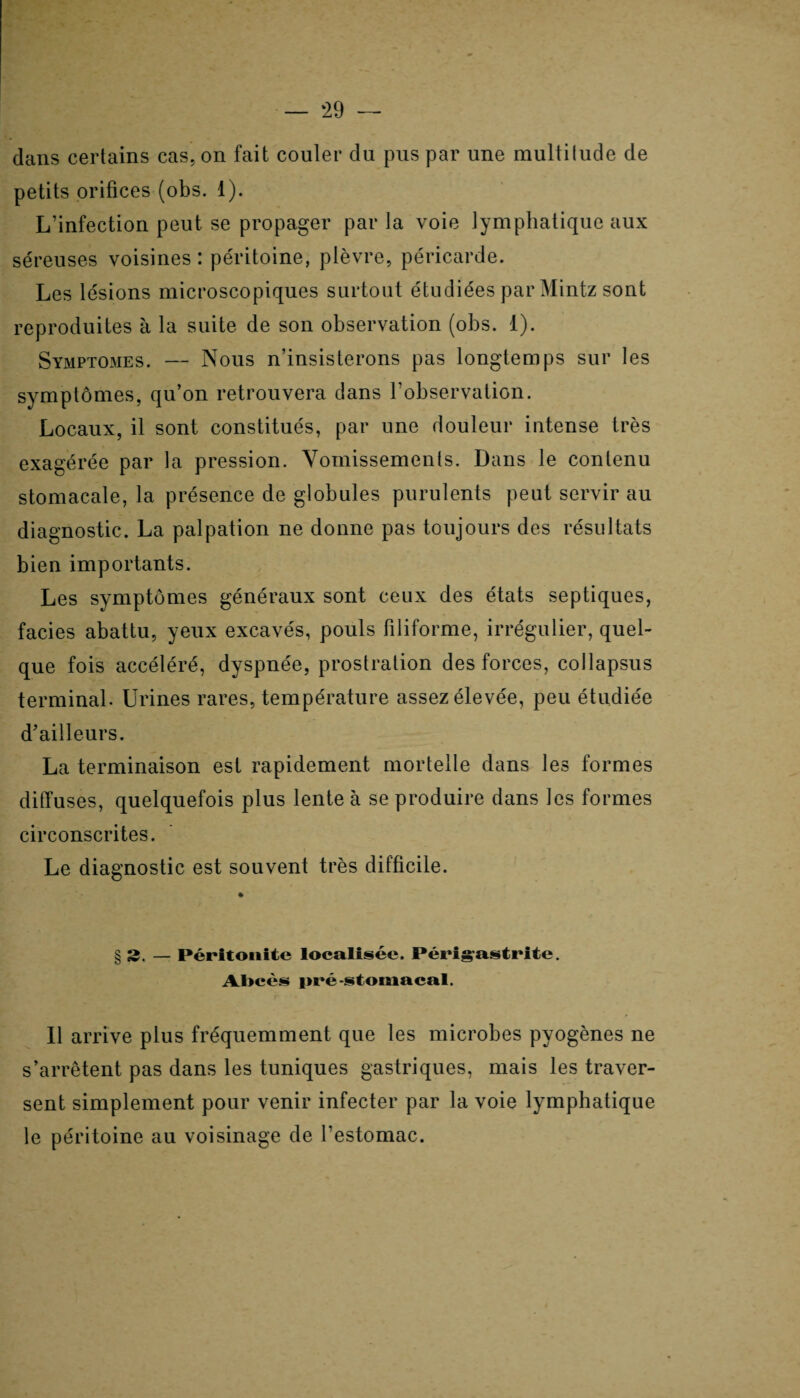 ‘29 — dans certains cas, on fait couler du pus par une multitude de petits orifices (obs. 1). L’infection peut se propager par la voie lymphatique aux séreuses voisines : péritoine, plèvre, péricarde. Les lésions microscopiques surtout étudiées par Mintz sont reproduites à la suite de son observation (obs. 1). Symptômes. — Nous n’insisterons pas longtemps sur les symptômes, qu’on retrouvera dans l’observation. Locaux, il sont constitués, par une douleur intense très exagérée par la pression. Vomissements. Dans le contenu stomacale, la présence de globules purulents peut servir au diagnostic. La palpation ne donne pas toujours des résultats bien importants. Les symptômes généraux sont ceux des états septiques, faciès abattu, yeux excavés, pouls filiforme, irrégulier, quel¬ que fois accéléré, dyspnée, prostration des forces, collapsus terminal. Urines rares, température assez élevée, peu étudiée d’ailleurs. La terminaison est rapidement mortelle dans les formes diffuses, quelquefois plus lente à se produire dans les formes circonscrites. Le diagnostic est souvent très difficile. § 2. — Péritonite localisée. Périgrastrite. Al>cès pré-stomacal. Il arrive plus fréquemment que les microbes pyogènes ne s’arrêtent pas dans les tuniques gastriques, mais les traver¬ sent simplement pour venir infecter par la voie lymphatique le péritoine au voisinage de restomac.