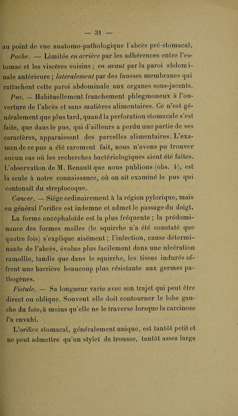 au point de vue anatomo-pathologique 1 abcès pré-stomacal. Poche. — Limitée en arrière par les adhérences entre l’es¬ tomac et les viscères voisins ; en avant parla paroi abdomi¬ nale antérieure ; latéralement par des fausses membranes qui rattachent cette paroi abdominale aux organes sous-jacents. Pus. — Habituellement franchement phlegmoneux à l’ou¬ verture de l’abcès et sans matières alimentaires. Ce n’est gé¬ néralement que plus tard, quand la perforation stomacale s’est faite, que dans le pus, qui d’ailleurs a perdu une partie de ses caractères, apparaissent des parcelles alimentaires. L’exa¬ men de ce pus a été rarement fait, nous n’avons pu trouver aucun cas où les recherches bactériologiques aient été faites. L’observation de M. Renault que nous publions (obs. 4), est la seule à notre connaissance, où on ait examiné le pus qui contenait du streptocoque. Cancer. — Siège ordinairement h la région pylorique, mais en général l’orifice est indemne et admet le passage du doigt. La forme encéphaloïde est la plus fréquente ; la prédomi¬ nance des formes molles (le squirrhe n’a été constaté que quatre fois) s’explique aisément; l’infection, cause détermi¬ nante de l’abcès, évolue plus facilement dans une ulcération ramollie, tandis que dans le squirrhe, les tissus indurés of¬ frent une barrière beaucoup plus résistante aux germes pa¬ thogènes. Fistule. — Sa longueur varie avec son trajet qui peut être direct ou oblique. Souvent elle doit contourner le lobe gau¬ che du foie, à moins qu’elle ne le traverse lorsque la carcinose l’a envahi. L’orifice stomacal, généralement unique, est tantôt petit et ne peut admettre qu’un stylet de trousse, tantôt assez large
