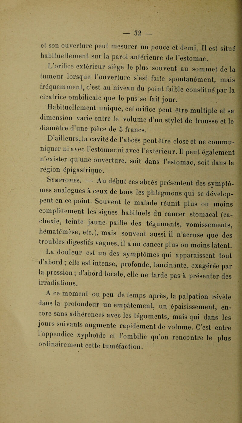 e( son ouverture peut mesurer un pouce et demi. Il est situé habituellement sur la paroi antérieure de l’estomac. L’orifice extérieur siège le plus souvent au sommet de la tumeur lorsque l’ouverture s’est faite spontanément, mais fiéquemment, c est au niveau du point faible constitué par la cicatrice ombilicale que le pus se fait jour. Habituellement unique, cet orifice peut être multiple et sa dimension varie entre le volume d’un stylet de trousse et le diamètre d une pièce de 5 francs. D’ail leurs, la cavité de l’abcès peut être close et ne commu¬ niquer ni avec l’estomacni avec l’extérieur. Il peut également n exister qu une ouverture, soit dans l’estomac, soit dans la région épigastrique. Simptomes. Au début ces abcès présentent des symptô¬ mes analogues à ceux de tous les phlegmons qui se dévelop¬ pent en ce point. Souvent le malade réunit plus ou moins complètement les signes habituels du cancer stomacal (ca¬ chexie, teinte jaune paille des téguments, vomissements, hématémèse, etc.), mais souvent aussi il n’accuse que des tioubles digestifs vagues, il a un cancer plus ou moins latent. La douleur est un des symptômes qui apparaissent tout d abord , elle est intense, profonde, lancinante, exagérée par la pression ; d’abord locale, elle ne tarde pas à présenter des irradiations. A ce moment ou peu de temps après, la palpation révèle dans la profondeur un empâtement, un épaisissement, en¬ core sans adhérences avec les téguments, mais qui dans les jours suivants augmente rapidement de volume. C’est entre 1 appendice xyphoïde et l’ombilic qu’on rencontre le plus ordinairement cette tuméfaction.