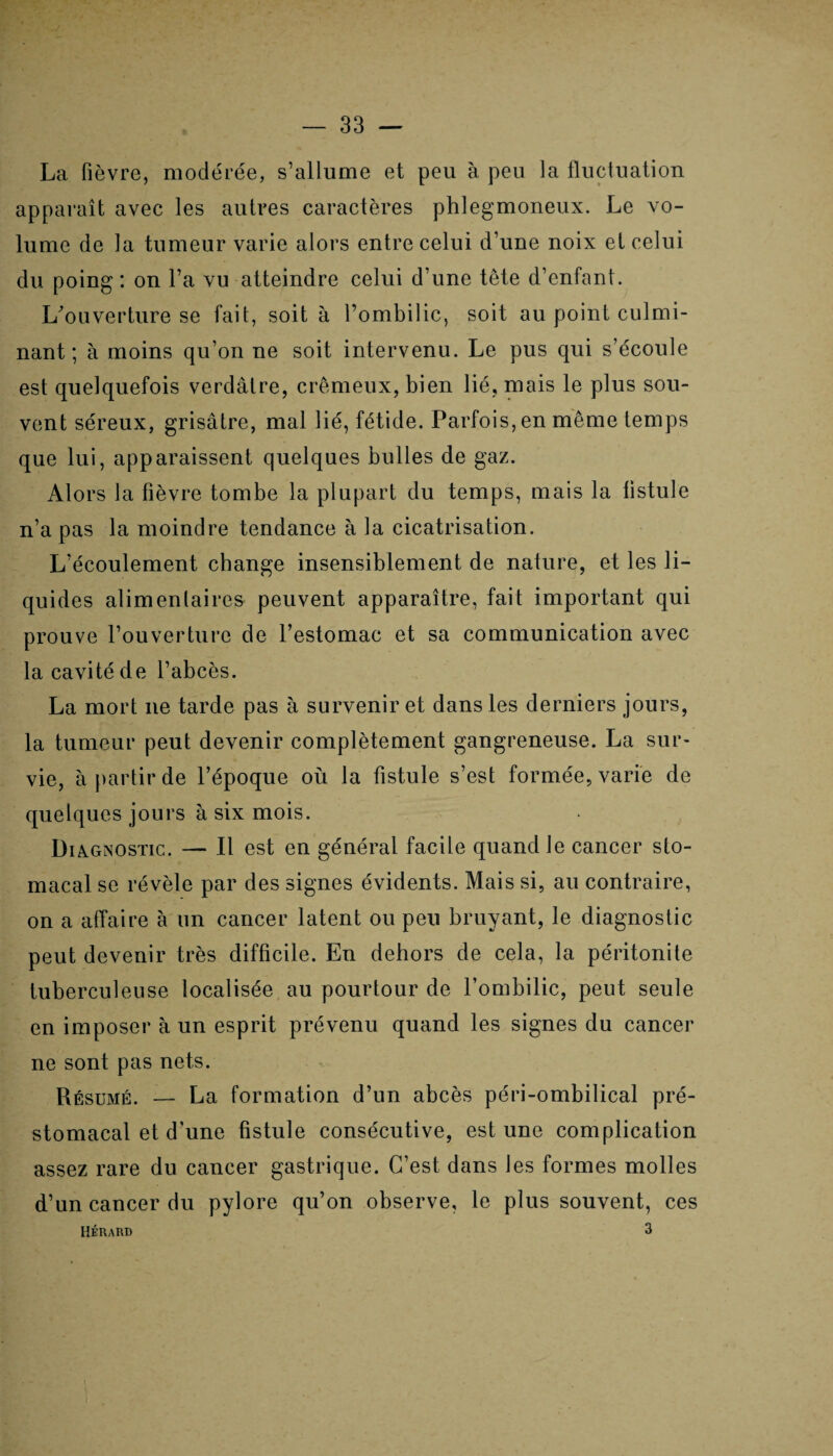 La fièvre, modérée, s’allume et peu à peu la fluctuation apparaît avec les autres caractères phlegmoneux. Le vo¬ lume de la tumeur varie alors entre celui d’une noix et celui du poing : on l’a vu atteindre celui d’une tête d’enfant. L'ouverture se fait, soit à l’ombilic, soit au point culmi¬ nant ; à moins qu’on ne soit intervenu. Le pus qui s’écoule est quelquefois verdâtre, crémeux, bien lié, mais le plus sou¬ vent séreux, grisâtre, mal lié, fétide. Parfois, en même temps que lui, apparaissent quelques bulles de gaz. Alors la fièvre tombe la plupart du temps, mais la fistule n’a pas la moindre tendance à la cicatrisation. L’écoulement change insensiblement de nature, et les li¬ quides alimentaires peuvent apparaître, fait important qui prouve l’ouverture de l’estomac et sa communication avec la cavité de l’abcès. La mort ne tarde pas à survenir et dans les derniers jours, la tumeur peut devenir complètement gangreneuse. La sur¬ vie, à partir de l’époque où la fistule s’est formée, varie de quelques jours à six mois. Diagnostic. — Il est en général facile quand Je cancer sto¬ macal se révèle par des signes évidents. Mais si, au contraire, on a affaire à un cancer latent ou peu bruyant, le diagnostic peut devenir très difficile. En dehors de cela, la péritonite tuberculeuse localisée au pourtour de l’ombilic, peut seule en imposer à un esprit prévenu quand les signes du cancer ne sont pas nets. Résumé. — La formation d’un abcès péri-ombilical pré¬ stomacal et d’une fistule consécutive, est une complication assez rare du cancer gastrique. C’est dans les formes molles d’un cancer du pylore qu’on observe, le plus souvent, ces Hérard 3
