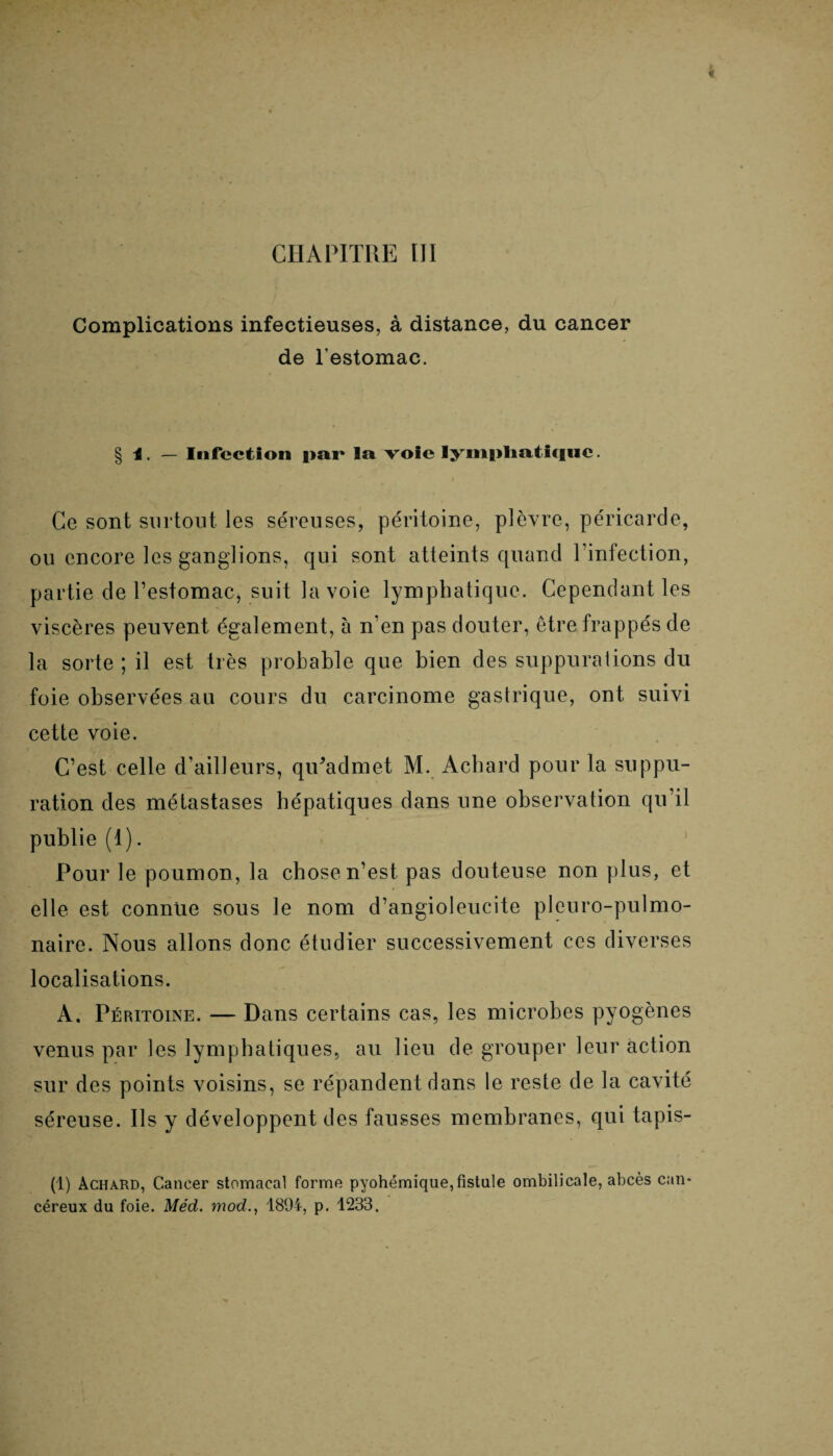 CHAPITRE III Complications infectieuses, à distance, du cancer de l'estomac. § I. - Infection par la voie lymphatique Ce sont surtout les séreuses, péritoine, plèvre, péricarde, ou encore les ganglions, qui sont atteints quand l'infection, partie de l’estomac, suit la voie lymphatique. Cependant les viscères peuvent également, à n’en pas douter, être frappés de la sorte; il est très probable que bien des suppurations du foie observées au cours du carcinome gastrique, ont suivi cette voie. C’est celle d’ailleurs, qiPadmet M. Achard pour la suppu¬ ration des métastases hépatiques dans une observation qu’il publie (1). Pour le poumon, la chose n’est pas douteuse non plus, et elle est connue sous le nom d’angioleucite pleuro-pulmo- naire. Nous allons donc étudier successivement ces diverses localisations. A. Péritoine. — Dans certains cas, les microbes pyogènes venus par les lymphatiques, au lieu de grouper leur action sur des points voisins, se répandent dans le reste de la cavité séreuse. Ils y développent des fausses membranes, qui tapis- (1) Achard, Cancer stomacal forme pyohémique,fistule ombilicale, abcès can* céreux du foie. Méd. mod., 1894, p. 1233.