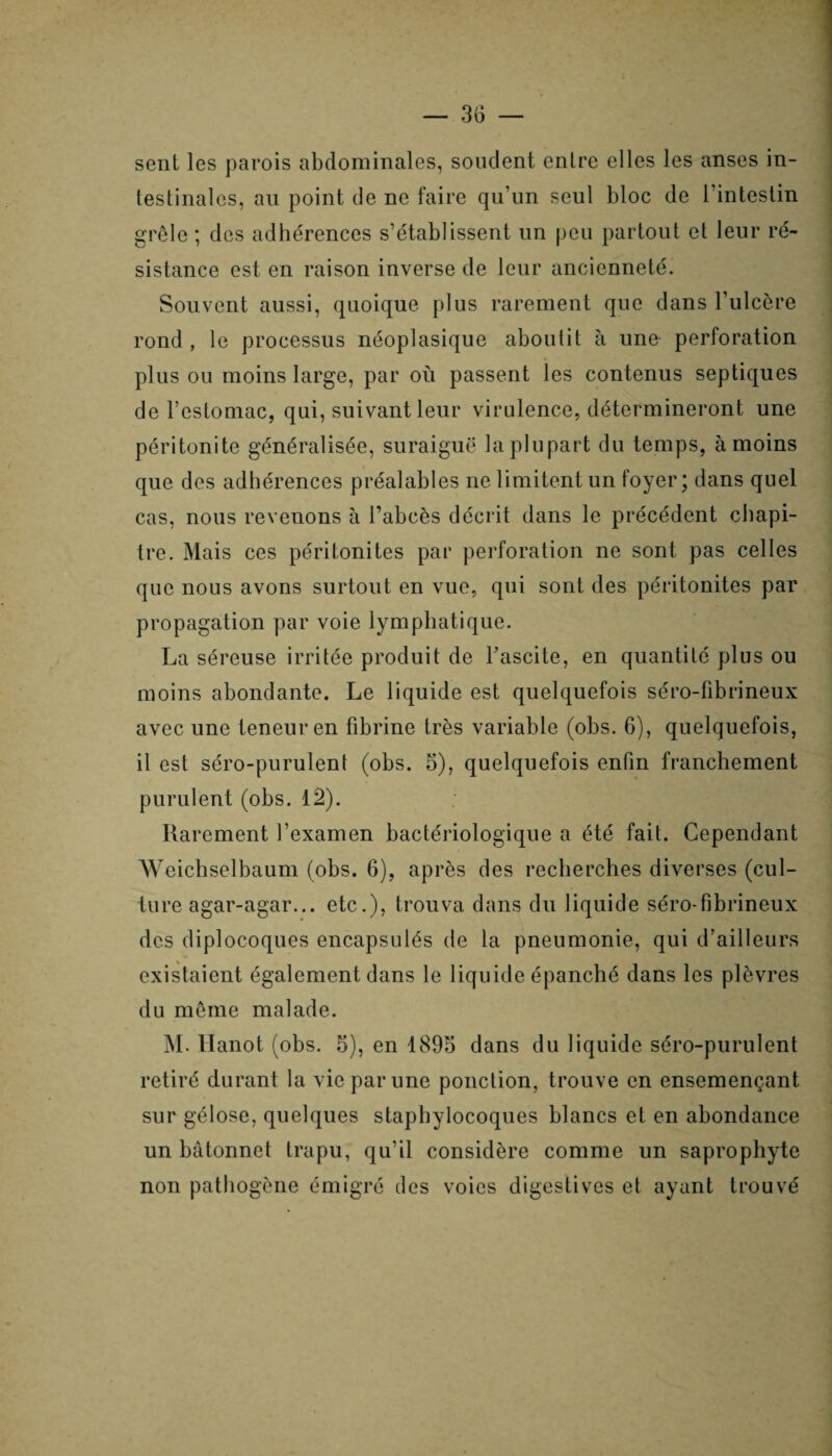 sent les parois abdominales, soudent entre elles les anses in¬ testinales, an point de ne faire qu’un seul bloc de l’intestin grêle ; des adhérences s’établissent un peu partout et leur ré¬ sistance est en raison inverse de leur ancienneté. Souvent aussi, quoique plus rarement que dans l’ulcère rond , le processus néoplasique aboutit à une perforation plus ou moins large, par où passent les contenus septiques de l’estomac, qui, suivant leur virulence, détermineront une péritonite généralisée, suraiguë la plupart du temps, à moins que des adhérences préalables ne limitent un foyer; dans quel cas, nous revenons à l’abcès décrit dans le précédent chapi¬ tre. Mais ces péritonites par perforation ne sont pas celles que nous avons surtout en vue, qui sont des péritonites par propagation par voie lymphatique. La séreuse irritée produit de fascite, en quantité plus ou moins abondante. Le liquide est quelquefois séro-fibrineux avec une teneur en fibrine très variable (obs. 6), quelquefois, il est séro-purulent (obs. 5), quelquefois enfin franchement purulent (obs. 12). Rarement l’examen bactériologique a été fait. Cependant Weichselbaum (obs. 6), après des recherches diverses (cul¬ ture agar-agar... etc.), trouva dans du liquide séro-fibrineux des diplocoques encapsulés de la pneumonie, qui d’ailleurs existaient également dans le liquide épanché dans les plèvres du même malade. M. Hanot (obs. 5), en 1895 dans du liquide séro-purulent retiré durant la vie par une ponction, trouve en ensemençant sur gélose, quelques staphylocoques blancs et en abondance un bâtonnet trapu, qu’il considère comme un saprophyte non pathogène émigré des voies digestives et ayant trouvé