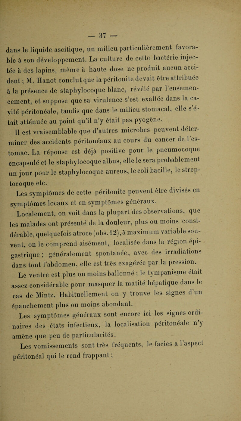 dans le liquide ascitique, un milieu particulièrement tavoici¬ ble à son développement. La culture de cette bactéiie injec¬ tée à des lapins, meme à haute dose ne produit aucun acci¬ dent ; M. Hanot conclut que la péritonite devait être attribuée à la présence de staphylocoque blanc, révélé par 1 ensemen¬ cement, et suppose que sa virulence s’est exaltée dans la ca¬ vité péritonéale, tandis que dans le milieu stomacal, elle s é- tait atténuée au point qu’il n’y était pas pyogène. Il est vraisemblable que d’autres microbes peuvent déter¬ miner des accidents péritonéaux au cours du cancer de 1 es¬ tomac. La réponse est déjà positive pour le pneumocoque encapsulé et le staphylocoque albus, elle le sera probablement un jour pour le staphylocoque aureus, le coli bacille, le strep¬ tocoque etc. Les symptômes de cette péritonite peuvent être divisés en symptômes locaux et en symptômes généraux. Localement, on voit dans la plupart des observations, que les malades ont présenté de la douleur, plus ou moins consi¬ dérable, quelquefois atroce (obs. 12), à maximum variable sou¬ vent, on le comprend aisément, localisée dans la région épi¬ gastrique ; généralement spontanée, avec des irradiations dans tout l’abdomen, elle est très exagérée par la pression. Le ventre est plus ou moins ballonné ; le tympanisme était assez considérable pour masquer la matité hépatique dans le cas de Minlz. Habituellement on y trouve les signes d’un épanchement plus ou moins abondant. Les symptômes généraux sont encore ici les signes ordi¬ naires des états infectieux, la localisation péritonéale n y amène que peu de particularités. Les vomissements sont très fréquents, le faciès a 1 aspect péritonéal qui le rend frappant ;